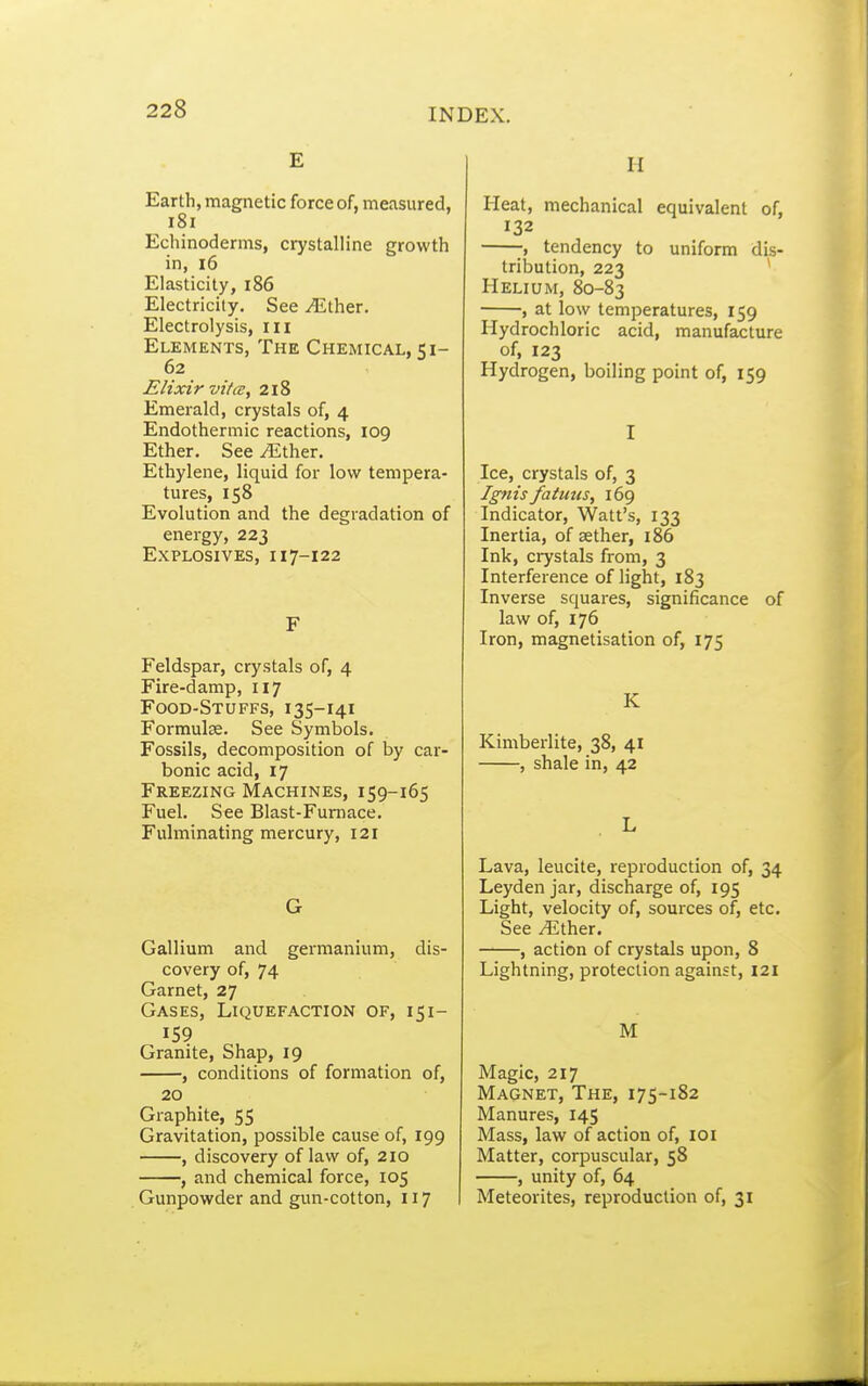 E Earth, magnetic force of, measured, i8i Echinoderms, crystalline growth in, i6 Elasticity, i86 Electricity. See .(Ether. Electrolysis, iii Elements, The Chemical, 51- 62 Elixir vitce, 218 Emerald, crystals of, 4 Endothermic reactions, 109 Ether. See .(Ether. Ethylene, liquid for low tempera- tures, 158 Evolution and the degradation of energy, 223 Explosives, i 17-122 F Feldspar, crystals of, 4 Fire-damp, 117 Food-Stuffs, 135-141 Formulae. See Symbols. Fossils, decomposition of by car- bonic acid, 17 Freezing Machines, 159-165 Fuel. See Blast-Fumace. Fulminating mercury, 121 G Gallium and germanium, dis- covery of, 74 Garnet, 27 Gases, Liquefaction of, 151- 159 Granite, Shap, 19 , conditions of formation of, 20 Graphite, 55 Gravitation, possible cause of, 199 , discovery of law of, 210 , and chemical force, 105 Gunpowder and gun-cotton, 117 H Heat, mechanical equivalent of, 132 ; tendency to uniform dis- tribution, 223 * Helium, 80-83 , at low temperatures, 159 Hydrochloric acid, manufacture of, 123 Hydrogen, boiling point of, 159 I Ice, crystals of, 3 Ignis fatmis, 169 Indicator, Watt's, 133 Inertia, of aether, 186 Ink, crystals from, 3 Interference of light, 183 Inverse squares, significance of law of, 176 Iron, magnetisation of, 175 K Kimberlite, 38, 41 , shale in, 42 L Lava, leucite, reproduction of, 34 Leyden jar, discharge of, 195 Light, velocity of, sources of, etc. See /Ether. ——, action of crystals upon, 8 Lightning, protection against, 121 M Magic, 217 Magnet, The, 175-182 Manures, 145 Mass, law of action of, loi Matter, corpuscular, 58 , unity of, 64 Meteorites, reproduction of, 31
