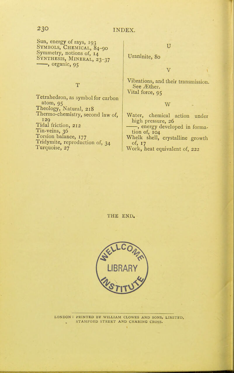 Sun, energy of rays, 193 Symbols, Chemical, 84-90 Symmetry, notions of, 14 Synthesis, Mineral, 23-37 , organic, 95 T Tetrahedron, as symbol for carbon atom, 95 Theology, Natural, 218 Thermo-chemistry, second law of, 129 Tidal friction, 212 Tin-veins, 36 Torsion balance, 177 Tridymite, reproduction of, 34 Turquoise, 27 U Uraninite, 80 V \ Vibrations, and their transmission. See ^ther. Vital force, 95 W Water, chemical action under high pressure, 26 , energy developed in forma- tion of, 104 Whelk shell, crystalline growth of, 17 Work, heat equivalent of, 222 THE END. LONDON : PRINTED BV WILLIAM CLOWES AND SONS, LIMITED, STAMFORD STREET AND CHARING CROSS.