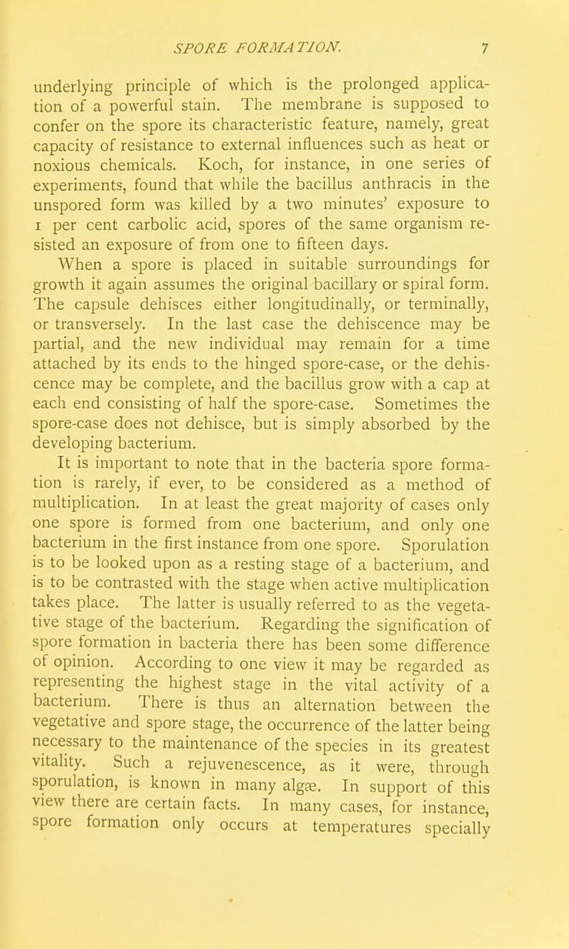 underlying principle of which is the prolonged applica- tion of a powerful stain. The membrane is supposed to confer on the spore its characteristic feature, namely, great capacity of resistance to external influences such as heat or noxious chemicals. Koch, for instance, in one series of experiments, found that while the bacillus anthracis in the unspored form was killed by a two minutes' exposure to I per cent carbolic acid, spores of the same organism re- sisted an exposure of from one to fifteen days. When a spore is placed in suitable surroundings for growth it again assumes the original bacillary or spiral form. The capsule dehisces either longitudinally, or terminally, or transversely. In the last case the dehiscence may be partial, and the new individual may remain for a time attached by its ends to the hinged spore-case, or the dehis- cence may be complete, and the bacillus grow with a cap at each end consisting of half the spore-case. Sometimes the spore-case does not dehisce, but is simply absorbed by the developing bacterium. It is important to note that in the bacteria spore forma- tion is rarely, if ever, to be considered as a method of multiplication. In at least the great majority of cases only one spore is formed from one bacterium, and only one bacterium in the first instance from one spore. Sporulation is to be looked upon as a resting stage of a bacterium, and is to be contrasted with the stage when active multiplication takes place. The latter is usually referred to as the vegeta- tive stage of the bacterium. Regarding the signification of spore formation in bacteria there has been some difference of opinion. According to one view it may be regarded as representing the highest stage in the vital activity of a bacterium. There is thus an alternation between the vegetative and spore stage, the occurrence of the latter being necessary to the maintenance of the species in its greatest vitality. Such a rejuvenescence, as it were, through sporulation, is known in many algge. In support of this view there are certain facts. In many cases, for instance, spore formation only occurs at temperatures specially