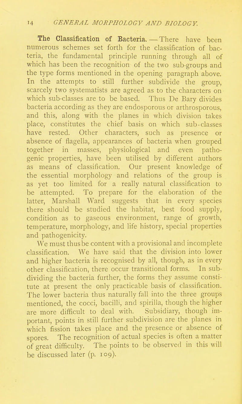 The Classification of Bacteria.—There have been numerous schemes set forth for the classification of bac- teria, the fundamental principle running through all of which has been the recognition of the two sub-groups and the type forms mentioned in the opening paragraph above. In the attempts to still further subdivide the group, scarcely two systematists are agreed as to the characters on which sub-classes are to be based. Thus De Bary divides bacteria according as they are endosporous or arthrosporous, and this, along with the planes in which division takes place, constitutes the chief basis on which sub-classes have rested. Other characters, such as presence or absence of flagella, appearances of bacteria when grouped together in masses, physiological and even patho- genic properties, have been utilised by different authors as means of classification. Our present knowledge of the essential morphology and relations of the group is as yet too limited for a really natural classification to be attempted. To prepare for the elaboration of the latter, Marshall Ward suggests that in every species there should be studied the habitat, best food supply, condition as to gaseous environment, range of growth, temperature, morphology, and life history, special properties and pathogenicity. We must thus be content with a provisional and incomplete classification. We have said that the division into lower and higher bacteria is recognised by all, though, as in every other classification, there occur transitional forms. In sub- dividing the bacteria further, the forms they assume consti- tute at present the only practicable basis of classification. The lower bacteria thus naturally fall into the three groups mentioned, the cocci, bacilli, and spirilla, though the higher are more difficult to deal with. Subsidiary, though im- portant, points in still further subdivision are the planes in which fission takes place and the presence or absence of spores. The recognition of actual species is often a matter of great difficulty. The points to be observed in this will be discussed later (p. 109).