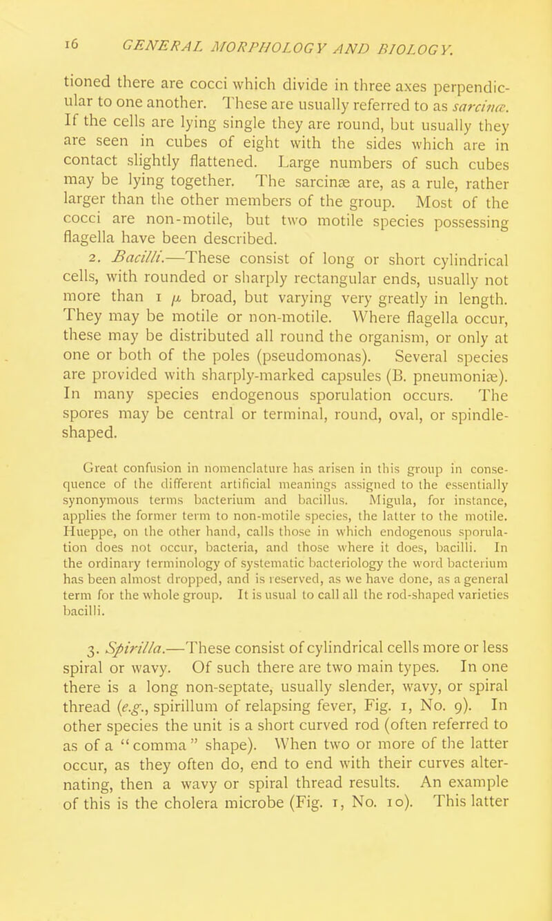 tioned there are cocci which divide in three axes perpendic- ular to one another. These are usually referred to as sarcimc. If the cells are lying single they are round, but usually they are seen in cubes of eight with the sides which are in contact slightly flattened. Large numbers of such cubes may be lying together. The sarcinas are, as a rule, rather larger than the other members of the group. Most of the cocci are non-motile, but two motile species possessing flagella have been described. 2, Bacilli.—These consist of long or short cylindrical cells, with rounded or sharply rectangular ends, usually not more than i /x broad, but varying very greatly in length. They may be motile or non-motile. Where flagella occur, these may be distributed all round the organism, or only at one or both of the poles (pseudomonas). Several species are provided with sharply-marked capsules (B. pneumonias). In many species endogenous sporulation occurs. The spores may be central or terminal, round, oval, or spindle- shaped. Great confusion in nomenclature has ari.sen in this group in conse- quence of the different artificial meanings assigned to the essentially synonymous terms bacterium and bacillus. Migula, for instance, applies the former term to non-motile species, the latter to the motile. Hueppe, on the other hand, calls those in which endogenous sporula- tion does not occur, bacteria, and those where it does, bacilli. In the ordinary terminology of systematic bacteriology the word bacterium has been almost dropped, and is reserved, as we have done, as a general term for the whole group. It is usual to call all the rod-shaped varieties bacilli. 3. Spirilla.—These consist of cylindrical cells more or less spiral or wavy. Of such there are two main types. In one there is a long non-septate, usually slender, wavy, or spiral thread (e.g., spirillum of relapsing fever, Fig. i. No. 9). In other species the unit is a short curved rod (often referred to as of a comma shape). When two or more of the latter occur, as they often do, end to end with their curves alter- nating, then a wavy or spiral thread results. An example of this is the cholera microbe (Fig. i. No. 10). This latter