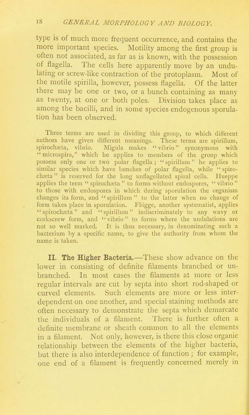 type is of much more frequent occurrence, and contains the more important species. Motihty among the first group is often not associated, as far as is Icnown, with the possession of flagella. The cells here apparently move by an undu- lating or screw-like contraction of the protoplasm. Most of the motile spirilla, however, possess flagella. Of the latter there may be one or two, or a bunch containing as many as twenty, at one or both poles. Division takes place as among the bacilli, and in some species endogenous sporula- tion has been observed. Three terms are used in dividing this group, lo which difl'eient authors have given different meanings. These terms are spirillum, spirochreta, vibrio. Migula makes vibrio synonymous with  microspira, which he applies to members of the group which possess only one or two polar flagella; spirillum he applies to similar species which have bunches of polar flagella, while  spiro- chKta is reserved for the long unflagellated spiral cells. Hueppe applies the term  spirochreta  lo forms without endospores,  vibrio  to those with endospores in which during sporulation the organism changes its form, and spirillum to the latter when no change of form takes place in sporulation. Fliigge, another systematist, applies  spirochreta and spirillum indiscriminately to any wavy or corkscrew form, and vibrio to forms where the undulations are not so well marked. It is thus necessary, in denominating such a bacterium by a specific name, to give the authority from whom the name is taken. II. The Higher Bacteria.—These show advance on the lower in consisting of definite filaments branched or un- branched. In most cases the filaments at more or less regular intervals are cut by septa into short rod-shaped or curved elements. Such elements are more or less inter- dependent on one another, and special staining methods are often necessary to demonstrate tlie septa which demarcate the individuals of a filament. There is further often a definite membrane or sheath common to all the elements in a filament. Not only, however, is there this close organic relationship between the elements of the higher bacteria, but there is also interdependence of function ; for example, one end of a filament is frequently concerned merely in