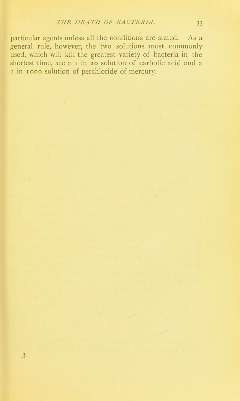 THE DEATH OF BACTERIA. particular agents unless all the conditions are stated. As a general rule, however, the two solutions most commonly used, which will kill the greatest variety of bacteria in the shortest time, are a i in 20 solution of carbolic acid and a I in 1000 solution of perchloride of mercury. 3