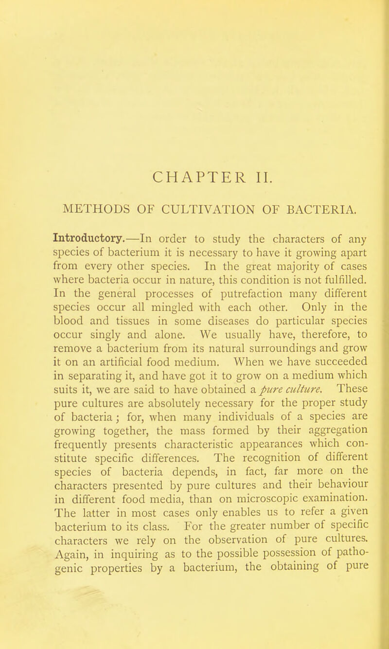 CHAPTER II. METHODS OF CULTIVATION OF BACTERIA. Introductory.—In order to study the characters of any species of bacterium it is necessary to have it growing apart from every other species. In the great majority of cases where bacteria occur in nature, this condition is not fulfilled. In the general processes of putrefaction many different species occur all mingled with each other. Only in the blood and tissues in some diseases do particular species occur singly and alone. We usually have, therefore, to remove a bacterium from its natural surroundings and grow it on an artificial food medium. When we have succeeded in separating it, and have got it to grow on a medium which suits it, we are said to have obtained a pure cultiwe. These pure cultures are absolutely necessary for the proper study of bacteria; for, when many individuals of a species are growing together, the mass formed by their aggregation frequently presents characteristic appearances which con- stitute specific differences. The recognition of different species of bacteria depends, in fact, far more on the characters presented by pure cultures and their behaviour in different food media, than on microscopic examination. The latter in most cases only enables us to refer a given bacterium to its class. For the greater number of specific characters we rely on the observation of pure cultures. Again, in inquiring as to the possible possession of patho- genic properties by a bacterium, the obtaining of pure