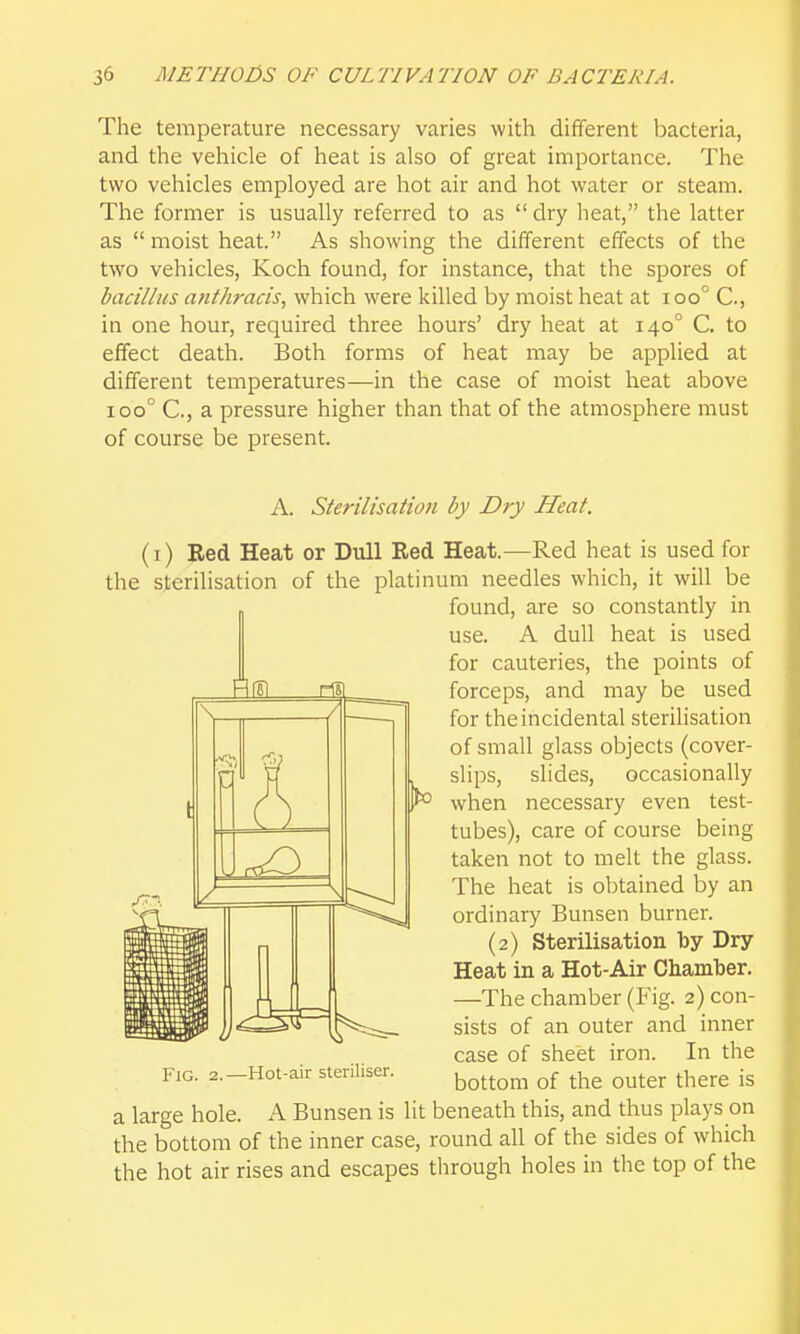 The temperature necessary varies with different bacteria, and the vehicle of heat is also of great importance. The two vehicles employed are hot air and hot water or steam. The former is usually referred to as dry heat, the latter as  moist heat. As showing the different effects of the two vehicles, Koch found, for instance, that the spores of bacillus anthracis, which were killed by moist heat at ioo° C, in one hour, required three hours' dry heat at 140° C. to effect death. Both forms of heat may be applied at different temperatures—in the case of moist heat above 100° C, a pressure higher than that of the atmosphere must of course be present. A. Sterilisation by Dry Heat. (I) Red Heat or Dull Red Heat.—Red heat is used for the sterilisation of the platinum needles which, it will be found, are so constantly in use. A dull heat is used for cauteries, the points of forceps, and may be used for the incidental sterilisation of small glass objects (cover- slips, slides, occasionally when necessary even test- tubes), care of course being taken not to melt the glass. The heat is obtained by an ordinary Bunsen burner. (2) Sterilisation by Dry Heat in a Hot-Air Chamber. —The chamber (Fig. 2) con- sists of an outer and inner case of sheet iron. In the bottom of the outer there is \ / 17) } Fig. 2.—Hot-air steriliser. a large hole. A Bunsen is lit beneath this, and thus plays on the bottom of the inner case, round all of the sides of which the hot air rises and escapes tlirough holes in the top of the