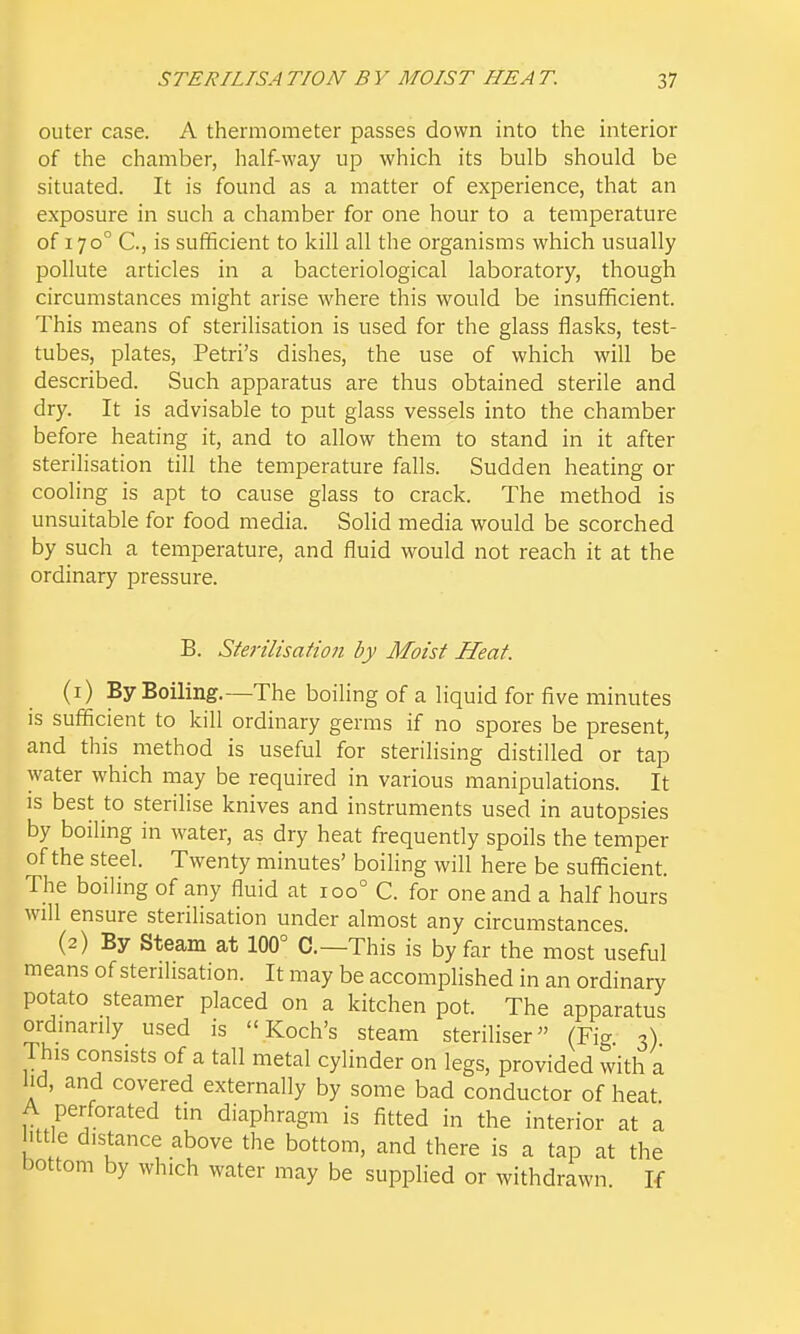 outer case. A thermometer passes down into the interior of the chamber, half-way up which its bulb should be situated. It is found as a matter of experience, that an exposure in such a chamber for one hour to a temperature of 170° C, is sufficient to kill all the organisms which usually pollute articles in a bacteriological laboratory, though circumstances might arise where this would be insufficient. This means of sterilisation is used for the glass flasks, test- tubes, plates, Petri's dishes, the use of which will be described. Such apparatus are thus obtained sterile and dry. It is advisable to put glass vessels into the chamber before heating it, and to allow them to stand in it after sterilisation till the temperature falls. Sudden heating or cooling is apt to cause glass to crack. The method is unsuitable for food media. Solid media would be scorched by such a temperature, and fluid would not reach it at the ordinary pressure. B. Sterilisation by Moist Heat. (1) By Boiling.—The boiling of a liquid for five minutes is sufficient to kill ordinary germs if no spores be present, and this method is useful for sterilising distilled or tap water which may be required in various manipulations. It is best to sterilise knives and instruments used in autopsies by boiling in water, as dry heat frequently spoils the temper of the steel. Twenty minutes' boihng will here be sufficient. The boiling of any fluid at 100° C. for one and a half hours will ensure sterilisation under almost any circumstances (2) By Steam at 100° C—This is by far the most useful means of sterilisation. It may be accomplished in an ordinary potato steamer placed on a kitchen pot. The apparatus ordinarily used is Koch's steam steriliser (Fig 3) This consists of a tall metal cylinder on legs, provided with a lid, and covered externally by some bad conductor of heat A perforated tin diaphragm is fitted in the interior at a mtle distance above the bottom, and there is a tap at the bottom by which water may be supplied or withdrawn If