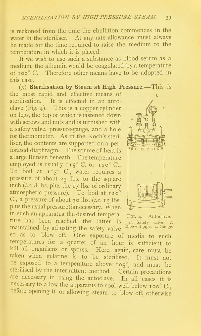 is reckoned from the time the ebuUition commences in the water in the steriHser. At any rate allowance must always be made for the time required to raise the medium to the temperature in which it is placed. If we wish to use such a substance as blood serum as a medium, the albumin would be coagulated by a temperature of 100° C. Therefore other means have to be adopted in this case. (3) Sterilisation by Steam at High Pressure.—This is the most rapid and effective means of i steriHsation. It is effected in an auto- clave (Fig. 4). This is a copper cylinder on legs, the top of which is fastened down with screws and nuts and is furnished with a safety valve, pressure-gauge, and a hole for thermometer. As in the Koch's steri- liser, the contents are supported on a per- forated diaphragm. The source of heat is a large Bunsen beneath. The temperature employed is usually 115° C. or 120° C, To boil at 115° C, water requires a pressure of about 23 lbs. to the square inch {i.e. 8 lbs. plus the 15 lbs. of ordinary atmospheric pressure). To boil at 120° C, a pressure of about 30 lbs. (i.e. 15 lbs. plus the usual pressure) is necessary. When in such an apparatus the desired tempera- pic. 4._Autoclave. ture has been reached, the latter is a. Safety valve, h. maintained by adjusting the safety valve i^i°^^-°«p'p«- Gauge, so as to blow off. One exposure of media to such temperatures for a quarter of an hour is sufficient to kill all organisms or spores. Here, again, care must be taken when gelatine is to be sterilised. It must not be exposed to a temperature above 105°, and must be sterilised by the intermittent method. Certain precautions are necessary in using the autoclave. In all cases it is necessary to allow the apparatus to cool well below 100° C, before opening it or allowing steam to blow off, otherwise