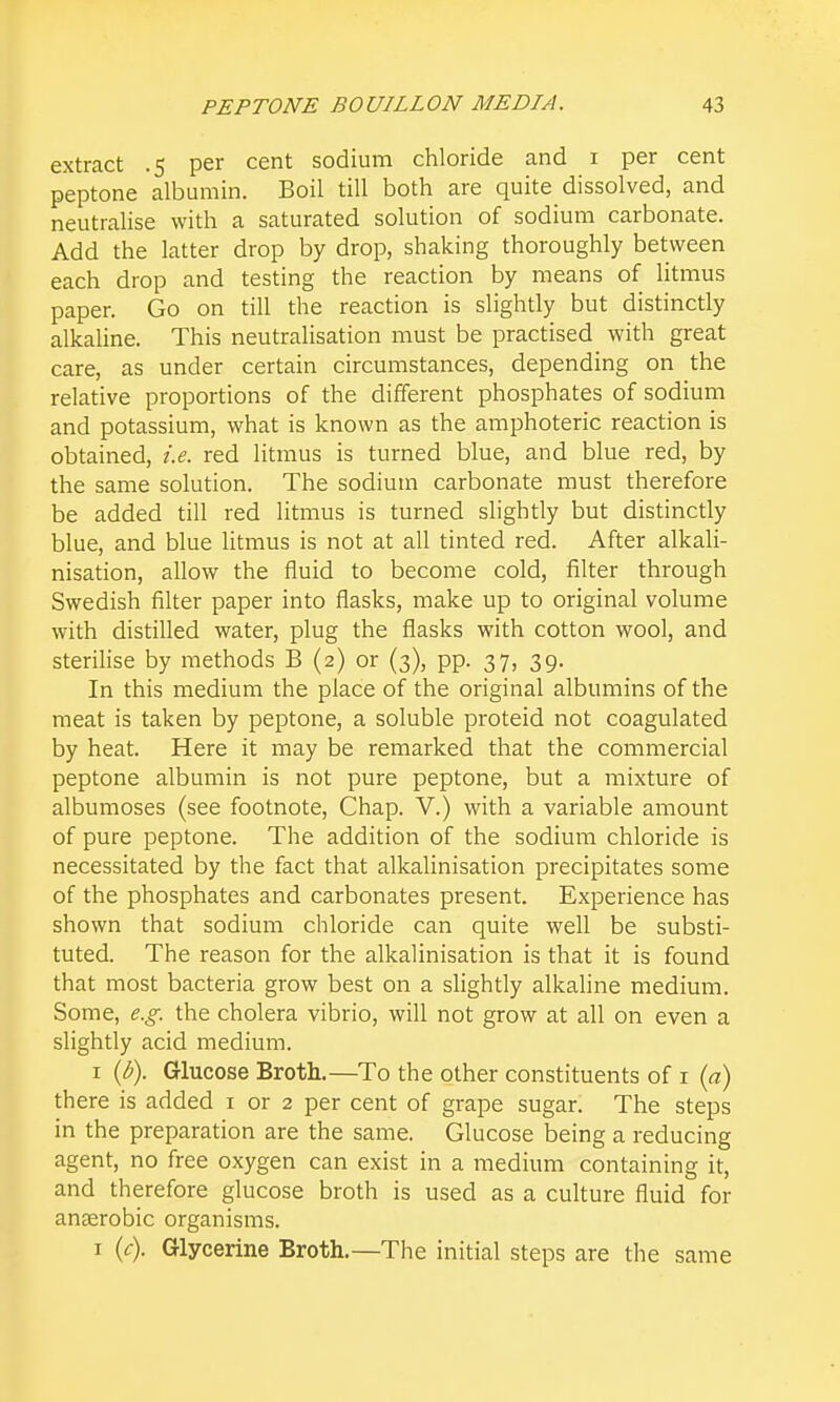 extract .5 per cent sodium chloride and i per cent peptone albumin. Boil till both are quite dissolved, and neutralise with a saturated solution of sodium carbonate. Add the latter drop by drop, shaking thoroughly between each drop and testing the reaction by means of litmus paper. Go on till the reaction is slightly but distinctly alkaline. This neutralisation must be practised with great care, as under certain circumstances, depending on the relative proportions of the different phosphates of sodium and potassium, what is known as the amphoteric reaction is obtained, i.e. red litmus is turned blue, and blue red, by the same solution. The sodium carbonate must therefore be added till red litmus is turned slightly but distinctly blue, and blue litmus is not at all tinted red. After alkali- nisation, allow the fluid to become cold, filter through Swedish filter paper into flasks, make up to original volume with distilled water, plug the flasks with cotton wool, and sterilise by methods B (2) or (3), pp. 37, 39. In this medium the place of the original albumins of the meat is taken by peptone, a soluble proteid not coagulated by heat. Here it may be remarked that the commercial peptone albumin is not pure peptone, but a mixture of albumoses (see footnote. Chap. V.) with a variable amount of pure peptone. The addition of the sodium chloride is necessitated by the fact that alkalinisation precipitates some of the phosphates and carbonates present. Experience has shown that sodium chloride can quite well be substi- tuted. The reason for the alkalinisation is that it is found that most bacteria grow best on a slightly alkaline medium. Some, e.g. the cholera vibrio, will not grow at all on even a slightly acid medium. I {b). Glucose Broth.—To the other constituents of i {a) there is added i or 2 per cent of grape sugar. The steps in the preparation are the same. Glucose being a reducing agent, no free oxygen can exist in a medium containing it, and therefore glucose broth is used as a culture fluid for anaerobic organisms. I (<:). Glycerine Broth.—The initial steps are the same