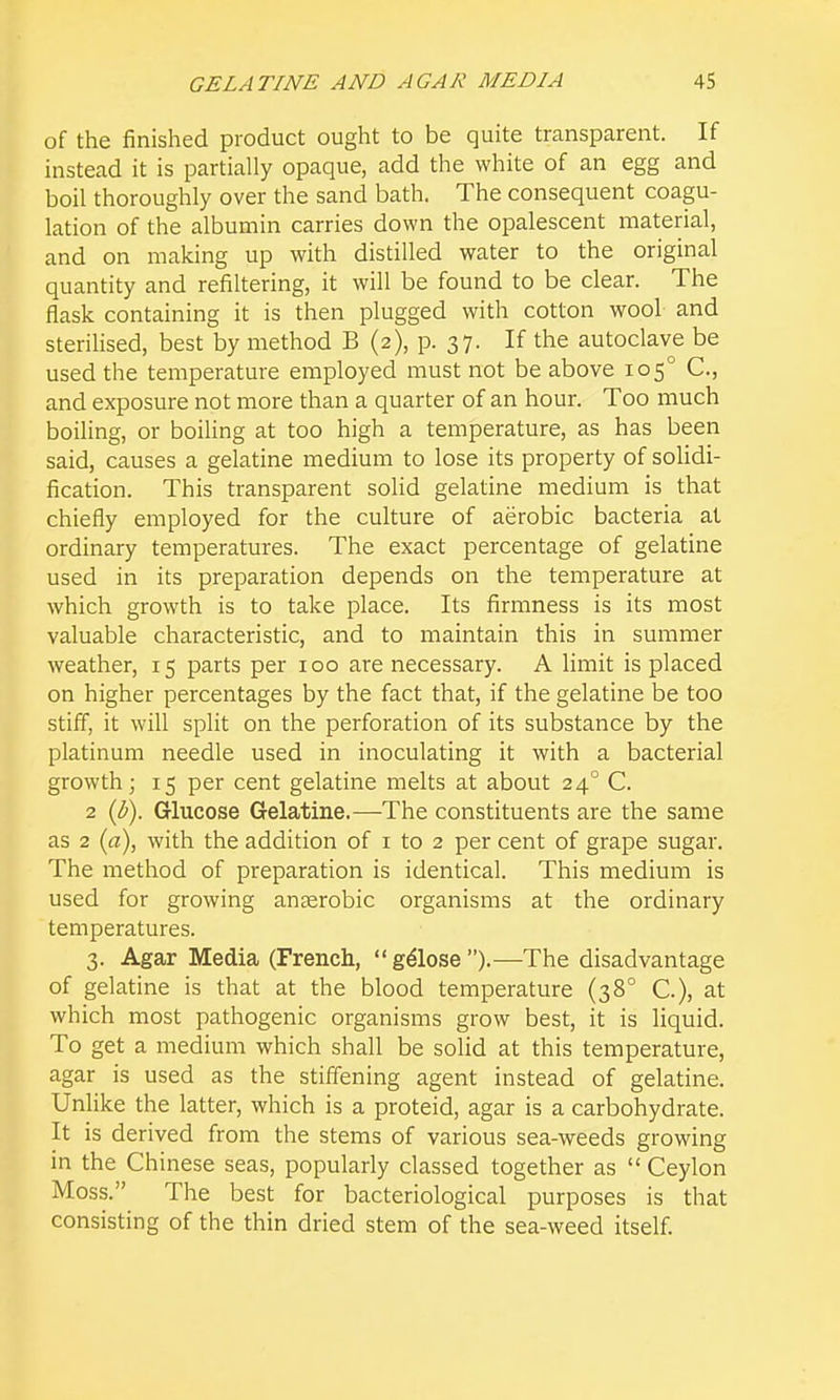 of the finished product ought to be quite transparent. If instead it is partially opaque, add the white of an egg and boil thoroughly over the sand bath. The consequent coagu- lation of the albumin carries down the opalescent material, and on making up with distilled water to the original quantity and refiltering, it will be found to be clear. The flask containing it is then plugged with cotton wool and sterihsed, best by method B (2), p. 37. If the autoclave be used the temperature employed must not be above 105° C, and exposure not more than a quarter of an hour. Too much boiling, or boiling at too high a temperature, as has been said, causes a gelatine medium to lose its property of solidi- fication. This transparent solid gelatine medium is that chiefly employed for the culture of aerobic bacteria at ordinary temperatures. The exact percentage of gelatine used in its preparation depends on the temperature at which growth is to take place. Its firmness is its most valuable characteristic, and to maintain this in summer weather, 15 parts per 100 are necessary. A limit is placed on higher percentages by the fact that, if the gelatine be too stiff, it will split on the perforation of its substance by the platinum needle used in inoculating it with a bacterial growth J 15 per cent gelatine melts at about 24° C. 2 {b). Glucose Gelatine.—The constituents are the same as 2 (rt), with the addition of i to 2 per cent of grape sugar. The method of preparation is identical. This medium is used for growing anterobic organisms at the ordinary temperatures. 3. Agar Media (French, gdlose ).—The disadvantage of gelatine is that at the blood temperature (38° C), at which most pathogenic organisms grow best, it is liquid. To get a medium which shall be solid at this temperature, agar is used as the stiffening agent instead of gelatine. Unlike the latter, which is a proteid, agar is a carbohydrate. It is derived from the stems of various sea-weeds growing in the Chinese seas, popularly classed together as  Ceylon Moss. The best for bacteriological purposes is that consisting of the thin dried stem of the sea-weed itself.