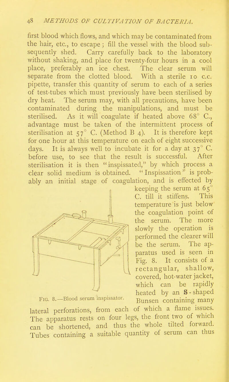 first blood which flows, and which may be contaminated from the hair, etc., to escape; fill the vessel with the blood sub- sequently shed. Carry carefully back to the laboratory without shaking, and place for twenty-four hours in a cool place, preferably an ice chest. The clear serum will separate from the clotted blood. With a sterile lo c.c. pipette, transfer this quantity of serum to each of a series of test-tubes which must previously have been sterilised by dry heat. The serum may, with all precautions, have been contaminated during the manipulations, and must be sterihsed. As it will coagulate if heated above 68° C, advantage must be taken of the intermittent process of sterilisation at 57° C. (Method B 4). It is therefore kept for one hour at this temperature on each of eight successive days. It is always well to incubate it for a day at 37° C. before use, to see that the result is successful. After sterihsation it is then inspissated, by which process a clear solid medium is obtained.  Inspissation  is prob- ably an initial stage of coagulation, and is effected by covered, hot-water jacket, J I which can be rapidly heated by an S-shaped Fig. 8.-Blood serum inspissator. j3unsen containing many lateral perforations, from each of which a flame issues. The apparatus rests on four legs, the front two of which can be shortened, and thus the whole tilted forward. Tubes containing a suitable quantity of serum can thus keeping the serum at 65° C. till it stiffens. This temperature is just below the coagulation point of the serum. The more slowly the operation is performed the clearer will be the serum. The ap- paratus used is seen in Fig. 8. It consists of a rectangular, shallow.