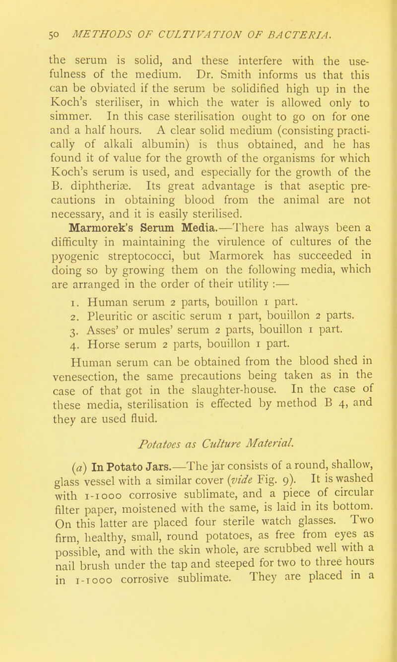 the serum is solid, and these interfere with the use- fulness of the medium. Dr. Smith informs us that this can be obviated if the serum be solidified high up in the Koch's steriliser, in which the water is allowed only to simmer. In this case sterilisation ought to go on for one and a half hours. A clear solid medium (consisting practi- cally of alkali albumin) is thus obtained, and he has found it of value for the growth of the organisms for which Koch's serum is used, and especially for the growth of the B. diphtheria. Its great advantage is that aseptic pre- cautions in obtaining blood from the animal are not necessary, and it is easily sterilised. Marmorek's Serum Media.—There has always been a difficulty in maintaining the virulence of cultures of the pyogenic streptococci, but Marmorek has succeeded in doing so by growing them on the following media, which are arranged in the order of their utility :— 1. Human serum 2 parts, bouillon i part. 2. Pleuritic or ascitic serum i part, bouillon 2 parts. 3. Asses' or mules' serum 2 parts, bouillon i part. 4. Horse serum 2 parts, bouillon i part. Human serum can be obtained from the blood shed in venesection, the same precautions being taken as in the case of that got in the slaughter-house. In the case of these media, sterilisation is effected by method B 4, and they are used fluid. Potatoes as Culture Material. (a) In Potato Jars.—The jar consists of a round, shallow, glass vessel with a similar cover (vide Fig. 9). It is washed with i-iooo corrosive sublimate, and a piece of circular filter paper, moistened with the same, is laid in its bottom. On this latter are placed four sterile watch glasses. Two firm, healthy, small, round potatoes, as free from eyes as possible, and with the skin whole, are scrubbed well with a nail brush under the tap and steeped for two to three hours in i-Tooo corrosive sublimate. They are placed in a