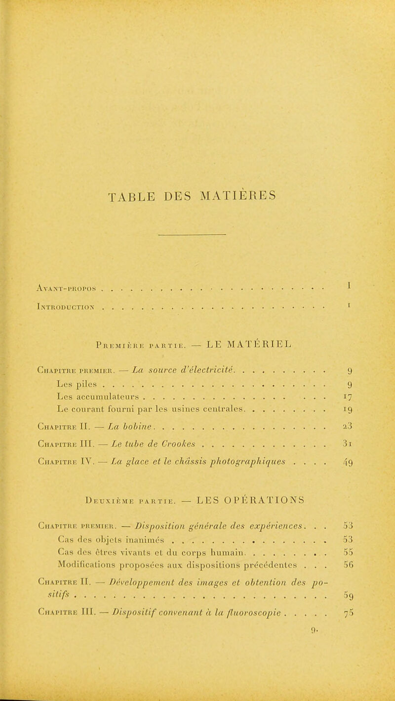 table des matières Avant-propos Introduction 1 Première partie. — LE MAÏERIE L Chapitre premier. — La source d'électricité 9 Les piles 9 Les accumulateurs 17 Le courant fourni par les usines centrales 19 Chapitre IL —L,a bobine 2.3 Chapitre III. — Le tube de Crookes 3i Chapitre IV. — La glace et le châssis photographiques .... 49 Deuxième partie. — LES OPERATIONS Chapitre premier. —Disposition générale des expériences. . . 53 Cas des objets inanimés 53 Cas des êtres vivants et du corps humain 55 Modifications proposées aux dispositions précédentes ... 56 Chapitre IL — Développement des images et obtention des po- sitifs 5g Chapitre III. — Dispositif convenant à la fluoroscopie 75 9-