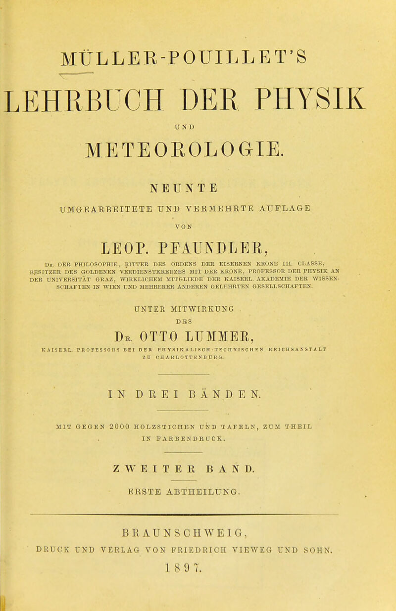 LEHRBUCH DER PHYSIK UND METEOEOLOGIE. NEUNTE UMGBAEBEITETE UND VEEMEHETE AUFLAGE VON LEOP. PFAUNDLER, Dn. DEK PHILOSOPHIE, BITTER DES ORDENS DER EISERNEN KRONE III. CLÄSSE, BESITZER DES GOLDENEN VERDIENSTKREÜZES MIT DER KR0NE, PROFESSOR DER pHTSIK iVN DER UNIVERSITÄT GRAZ, WIRKLICHEM MITGLIEDE DER KAISERL. AKADEMIE DER WISSEN- SCHAFTEN IN WIEN UND MEHRERER ANDEREN GELEHRTEN GESELLSCHjVFTEN. UNTER MITWIKKÜNG DES De. OTTO LUMMER, KAISERL. PROFESSOR.S BEI DER P H Y S I K A L I S C H • T E C ü N I S 0 H E N R E I C n S A N S T A LT 7, ü CnARLOTTENDORO. IN DREI BÄNDEN. MIT GEGEN 2000 HOLZSTICHEN UND TAFELN, ZUM THEIL IN FARBENDRUCK. ZWEITER BAND. BESTE ABTHEILUNG. BRAUNSCHWEIG, DRUCK UND VERLAG VON FRIEDRICH VIEWEG UND SOHN. 1 8 9 7.