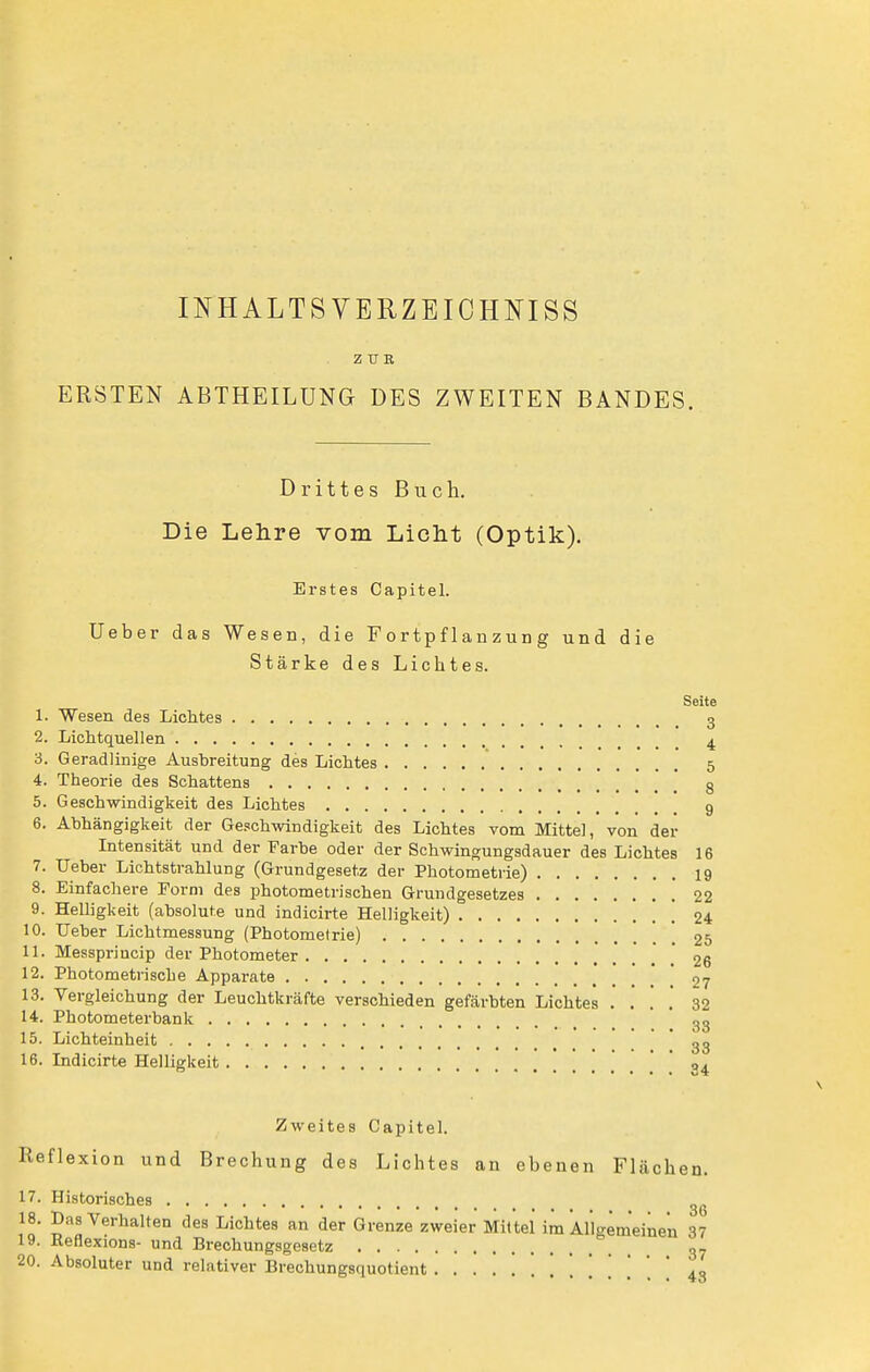 ERSTEN INHALTS VERZEICHNISS ZUR ABTHEILUNG DES ZWEITEN BANDES. Drittes Buch. Die Lehre vom Licht (Optik), Erstes Capitel. Ueber das Wesen, die Fortpflanzung und die Stärke des Lichtes. Seite 1. Wesen des Lichtes 3 2. Lichtquellen ^ 3. Geradlinige Ausbreitung des Lichtes 5 4. Theorie des Schattens 8 5. Geschwindigkeit des Lichtes 9 6. Abhängigkeit der Geschwindigkeit des Lichtes vom Mittel, von der Intensität und der Farbe oder der Schwingungsdauer des Lichtes 16 7. Ueber Lichtstrahlung (Grundgesetz der Photometrie) 19 8. Einfachere Form des photometrischen Grundgesetzes 22 9. Helligkeit (absolute und indicirte Helligkeit) ! 24 10. Ueber Lichtmessung (Photomelrie) 25 11. Messpriucip der Photometer ] 26 12. Photometrisclie Apparate 27 13. Vergleichung der Leuchtkräfte verschieden gefärbten Lichtes . . ! ,' 32 14. Photometerbank gg 15. Lichteinheit * 33 16. Lidicirte Helligkeit .' . * 04 Zweites Capitel. Reflexion und Brechung des Lichtes an ebenen Flächen. 17. Historisches II' J*^ ^^'■^^a'lfen des Lichtes an der Grenze zweier Mittel im Allgemeinen 37 19. Reflexions- und Brechungsgesetz g- 20. Absoluter und relativer Brechungsquotient 43