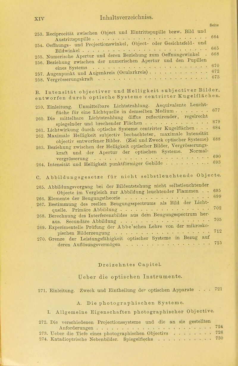 Seite 253. Eeciprocität zwisclien Object und Eintrittspupille bezw. Bild und Austrittspupille • 254. Oeffnungs- und Projectionswinkel, Object- oder Gesichtsfeld- und BUdwinkel 255. Numerisclie Apertur und deren Beziehung zum Oeffnungswmkel . 668 256. Beziebung zwisclien der numeriscben Apertur und den PupUlen eines Systems ^'^ 257. Augenpunkt und Augenkreis (Ocularkreis) 672 258. Vergrösserungskraft • B. Intensität objectiver und Helligkeit subj ectiver Bilder, entworfen durch optische Systeme centrirter Kugelflächen. 259. Einleitung. Unmittelbare Lichtstrahlung. Aequivalente Leucht- fläche für eine Lichtquelle in demselben Medium 677 260. Die mittelbare Lichtstrahlung diffus reflectirender, regehecht spiegelnder und brechender Flächen 6'9 261. Lichtwh-kung durch optische Systeme centrirter Kugelflächen . . 684 262. Maximale Helligkeit subjectiv beobachteter, maximale Intensität objectiv entworfener Büder. (Ziel und Zweck optischer Systeme) 688 263. Beziehung zwischen der Helligkeit optischer Büder, Yergrösserungs- kraft und der Apertur der optischen Systeme. Normal- vergrösserung • • • • 264. Intensität und Helligkeit punktförmiger Gebilde • 693 C. Abbildungsgesetze für nicht selbstleuchtende Objecte. 265. Abbildungsvorgang bei der Bildeatstehung nicht selbstleuchtender Objecte im Vergleich zur Abbildung leuchtender Flammen . . 695 266. Elemente der Beugungstheorie • • 699 267. Bestimmung des reellen Beugungsspectrums als Bild der Licht- quelle. Primäre Abbildung ''^^ 268. Berechnung des Interferenzbildes aus dem Beugungsspectrum her- aus. Secundäre Abbildung ''^^ 269. Experimentelle Prüfung der Abbe'sehen Lehre von der mikrosko- pischen Bilderzeugung 270. Grenze der Leistungsfähigkeit optischer Systeme in Bezug auf deren Auflösungsvermögen 712 715 721 Dreizehntes Capitel. Ueber die optischen Instrumente. 271. Einleitung. Zweck und Eintheilung dev optischen Apparate . . A. Die photographischen Systeme. I. Allgemeine Eigenschaften photographischer Objective. 272. Die verschiedenen Projectionssysteme und die an sie gestellten Anforderungen 273. Ueber die Tiefe eines photographischen Objectivs 726 274. Katadioptrische Nebenbilder. Spiegelflecke 730