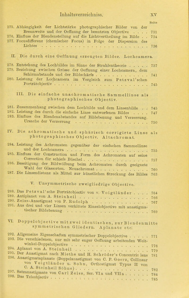 Seite 275. Abhängigkeit dei* Lichtstärke photographischer Bilder von der Brennweite und der Oeflfnung der benutzten Objective .... 731 276. Einfluss der Blendenstellung auf die Lichtvertheilung im Bilde . . 734 277. Focusdifferenz (chemischer Focus) in Folge der Dispersion des Lichtes 736 n. Die durch eine Oeffnung erzeugten Bildei-. Lochcamera. 278. Entstehung des Lochbildes im Sinne der Strahlentheorie 737 279. Beziehung zwischen Grösse der Oeffnung einer Lochcamera, dem Schirmabstande uud der Bildschärfe 741 280. Leistung der Lochcamera im Vergleich zum Petzval'schen Porträtobjectiv 745 IIL Die einfache unachromatische Sammellinse als photographisches Objectiv. 281. Zusammenhang zwischen dem Lochbilde und dem Linsenbilde . . 745 282. Leistung des durch die einfache Linse entworfenen Bildes .... 747 283. Einfluss des Blendenabstandes auf Bildebenung und Verzerrung. Ursache der Verzerrung 7 50 rV. Die achromatische und sphärisch corrigirte Linse als photographisches Objectiv. Altachromat. 284. Leistung des Achromaten gegenüber der einfachen Sammellinse und der Lochcamera 755 285. Einfluss der Construction und Form des Achromaten auf seine Correction für schiefe Büschel 757 286. Beseitigung der Bildwölbung beim Achromaten durch geeignete Wahl der Glassorten. Neuachromat 760 287. Die Linsendistanz als Mittel zur künstUchen Streckung des Bildes 763 V. Unsymmetrische zweigliedrige Objective. 288. Das Petzval'sche Porträtobjectiv von v. V0igtländer . . . . 764 289. Antiplanet von A. Steinheil 766 290. Zeiss-Anastigmat von P. Rudolph 767 291. Aus drei und vier Linsen verkittete Einzelobjective mit anastigma- tischer Büdebenung 769 VI. Doppelobjective mitzwei identischen, zur Blendenmitte symmetrischen Gliedern. Aplanate etc; 292. Allgemeine Eigenschaften sj-mmetrischer Doppelobjective 771 293. Die verschiedenen, nur mit sehr enger Oeffnung arbeitenden Weit- winkel-Doppelobjective 77ß 294. Aplanat von A. St ein heil 779 QQfi Anastigmat nach Miethe und H. Schröder's Concentric lens 781 296. Anastigmataplanate (Doppelanastigmat von C. P. Goerz, Collinear von Voigtländer u. Sohn, Orthostigmat Typus II von 0. A. Steinheil Söhne) 782 297. Satzanastigmate von Carl Zeiss, 8er. Via und VIIa . . . . ' ' 784 298. Das Teleobjectiv ; 7°*