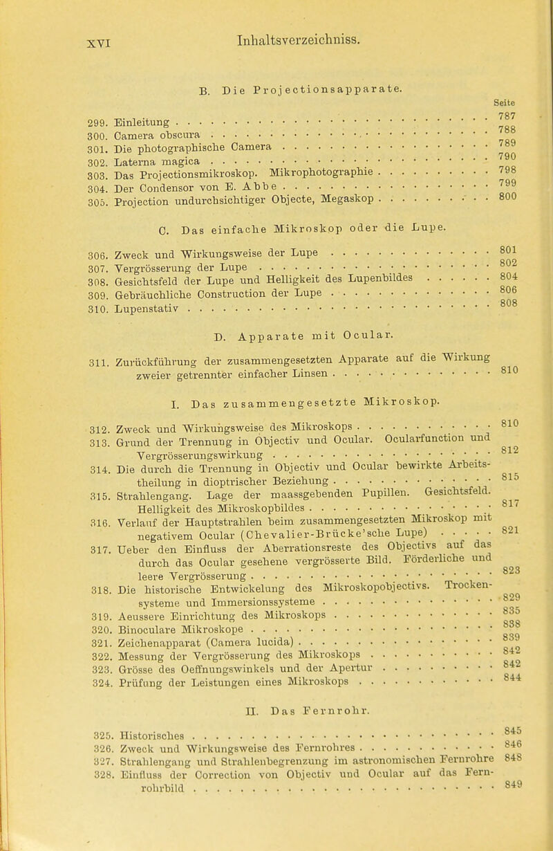 B. Die Proj ectionsapparate. Seite 787 299. Einleitung 300. Camera obscura 301. Die photographische Camera 302. Laterna magica 303. Das Projectionsmikroskop. Mikrophotographie 798 304. Der Condensor von E. Ahbe '^^^ 305. Protection undurchsichtiger Ohjecte, Megaskop - . . 800 C. Das einfache Mikroskop oder die Lupe. 306. Zweck und Wirkungsweise der Lupe 801 307. Vergrösserung der Lupe 802 308. Gesichtsfeld der Lupe und Helligkeit des Lupenbildes 804 309. Gebräuchliche Construction der Lupe 806 808 310. Lupenstativ D. Apparate mit Ocular. 311. Zurückfiihrung der zusammengesetzten Apparate auf die Wirkung zweier getrennter einfacher Linsen 810 I. Das zusammengesetzte Mikroskop. 312. Zweck und Wirkurigsweise des Mikroskops 810 313. Grund der Trennung in Objectiv und Ocular. Ocularfunction und Vergrösserungswirkung ; ■ 812 314. Die durch die Trennung in Objectiv und Ocular bewirkte Arbeits- theilung in dioptrischer Beziehung 81o 315. Strahlengang. Lage der maassgebenden Pupillen. Gesichtsfeld. Helligkeit des Mikroskopbildes .817 316. Verlauf der Hauptstrahlen beim zusammengesetzten Mikroskop mit negativem Ocular (Chevalier-B rücke'sehe Lupe) 821 317. Ueber den Einfluss der Aberrationsreste des Objectivs auf das durch das Ocular gesehene vergrösserte Bild. Förderliche und leere Vergrösserung • ' 318. Die historische Entwickelung des Mikroskopobjectivs. Trocken- systeme und Immersionssysteme 829 319. Aeussere Einrichtung des Mikroskops 83o 320. Binoculare Mikroskope 321. Zeichenapparat (Camera lucida) 322. Messung der Vergrösserung des Mikroskops 84 842 844 323. Grösse des Oeffnungswinkels und der Apert 324. Prüfung der Leistungen eines Mikroskops II. Das Fernrohr. 325. Historisches 326. Zweck und Wirkungsweise des Fernrohres 846 327. Strahlengang und Strahlenbegrenzung im astronomischen Fernrohre 848 328. Einüuss der Correclion von Objectiv und Ocular auf das Fern- rohrbild 849