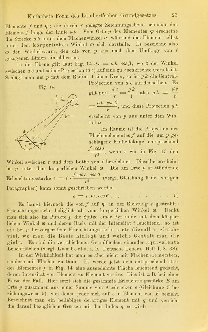 Elemente / und cp; die durch r gelegte Zeichnuugsebene schneide das Element / längs der Linie ab. Vom Orte des Elementes qo erscheine die Strecke a h unter dem Flächenwinkel «, während das Element selbst unter dem körperlichen Winkel co sich darstelle. Es bezeichne also CO den Winkel räum, den die von p aus nach dem Umfange von / gezogenen Linien einschliessen. In der Ebene gilt laut Fig. U de = ah .cosß, wo ß der Winkel zwischen ah und seiner Projection (de) auf eine zu r senkrechte Gerade ist. Schlägt man um p mit dem Radius 1 einen Kreis, so ist glc die Central- Projection von d e auf denselben. Es Fiff. 14. de gli . 7 gut nun: — = —, also g Ii = — ö r 1 r ah.eosß , . j = und diese Projection gk r erscheint von f aus unter dem Win- kel «. Im Räume ist die Projection des Flächenelementes / auf die um p ge- schlagene Einheitskugel entsprechend /*. eos s —^—-—, wenn s wie in Fig. 13 den ,.2 Winkel zwischen r und dem Lothe von / bezeichnet. Dieselbe erscheint bei p unter dem körperlichen Winkel co. Die am Orte p stattfindende /* COS s. cos (? Erleuchtungsstärke e = i • ^ (vergl. Gleichung 3 des vorigen Paragraphen) kann somit geschrieben werden: e = i. CO . cos 0 5) Es hängt hiernach die von / auf (p in der Richtung r gestrahlte Erleuchtungsstärke lediglich ab vom körperlichen Winkel co. Denkt man sich also im Punkte p die Spitze einer Pyramide mit dem körper- lichen Winkel co und deren Basis mit der Intensität i leuchtend, so ist die bei ^ hervorgerufene Erleuchtungsstärke stets dieselbe, gleich- viel, wo man die Basis hinlegt und welche Gestalt man ihr giebt. Es sind die verschiedenen Grundflächen einander äquivalente Leuchtflächen (vergl. L am bert a. a. 0. Deutsche Uebers., Heft I, S. 38). In der Wirklichkeit hat man es aber nicht mit Flächenelementen, sondern mit Flächen zu thun. Es werde jetzt dem entsprechend statt des Elementes / in Fig. 14 eine ausgedehnte Fläche leuchtend gedacht, deren Intensität von Element zu Element variire. Dies ist z. B. bei einer Kerze der Fall. Hier setzt sich die gesammte Erleuchtungsstäi-ke E am Orte ]) zusammen aus einer Summe von Ausdrücken c (Gleichung 3 be- ziehungsweise 5), von denen jeder sich auf ein Element von F bezieht. Bezeichnet man ein beliebiges derartiges Element mit q und versieht die darauf bezüglichen Grössen mit dem Index q, so wird: