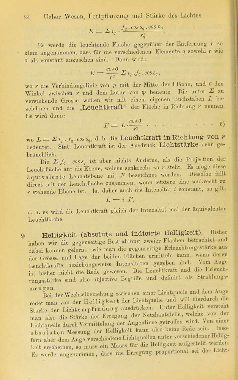 fq . COS S(i . COS 6q E = Tq Es werde die leuchtende Fläche gegenüber der Entfernung r so klein angenommen, dass für die verschiedenen Elemente ^ sowohl r wie ö als constant anzusehen sind. Dann wird: ^ cos 6 E = Utq .fq.COSSq, wo r die Verbindungslinie von p mit der Mitte der Fläche, und ö den Winkel zwischen r und dem Lothe von cp bedeute. Die unter S zu verstehende Grösse wollen wir mit einem eigenen Buchstaben L be- zeichnen und die „LeucMkraft der Fläche in Richtung r nennen. Es wird dann: ^ cos ö E = L 6) wo L = 2iq.fq.cossq, d. h. die LeucMkraft in Richtung von r bedeutet. Statt Leuchtkraft ist der Ausdruck LicMstärke sehr ge- bräuchlich. Die Z: fq . cosSq ist aber nichts Anderes, als die Projection der Leuchtfläche auf die Ebene, welche senkrecht zu r steht. Es möge diese äquivalente Leuchtebene mit F bezeichnet werden. Dieselbe fällt direct mit der Leuchtfläche zusammen, wenn letztere eine senkrecht zu r stehende Ebene ist. Ist daher auch die Intensität i constant, so gilt: L = i.F, d. h. es wird die Leuchtkraft gleich der Intensität mal der äquivalenten Leuchtfläche. 9 Helligkeit (absolute und indicirte Helligkeit). Bisher haben wir die gegenseitige Bestrahlung zweier Flächen betrachtet und dabei kennen gelernt, wie man die gegenseitige Erleuchtungsstärke aus der Grösse und Lage der beiden Flächen ermitteln kann, wenn deren Leuchtkräfte beziehungsweise Intensitäten gegeben sind. Vom Auge ist bisher nicht die Rede gewesen. Die Leuchtkraft und die Erleuch- tungsstärke sind also objective Begriffe und definirt als Strahlungs- mengen. , . Bei der Wechselbeziehung zwischen einer LichtqueUe und dem Auge redet man von der Helligkeit der Lichtquelle und will hierdurch die Stärke der Lichtempfindung ausdrücken. Unter Helligkeit vorsteht man also die Stärke der Erregung der Netzhautstelle, welche von der Lichtquelle durch Vermittelung der Augenlinse getroften wird. ^ on einer absoluten Messung der Helligkeit kann also keine Rede sein. Inso- fern aber dem Auge verschiedene Lichtquellen unter verschiedener Hellig- keit erscheinen, so muss ein Maass für die Helhgkeit au gestellt werden. Es werde angenommen, dass die Erregung proportional sei der Licht-