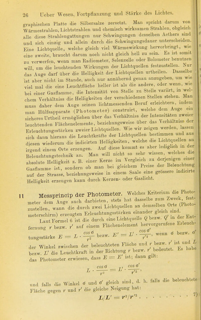 graphischen Platte die Silbersalze zersetzt. Man spricht darum von Wärmestrahlen, Lichtstrahlen und chemisch wirksamen Strahlen, obgleich alle diese Strahlengattungen nur Schwingungen desselben Aethers sind und sich einzig und allein durch die Schwingungsdauer unterscheiden. Eine Lichtquelle, welche gleich viel Wärmewirkung hervorbringt, wie eine zweite, braucht darum noch nicht gleich hell zu sein. Es ist somit zu verwerfen, wenn man Radiometer, Selenzelle oder Bolometer benutzen will um die leuchtenden Wirkungen der Lichtquellen festzustellen. Kur das Auge darf über die Helligkeit der Lichtquellen urtheilen. Dasselbe ist aber nicht im Stande, auch nur annähernd genau anzugeben, um wie viel mal die eine Leuchtfläche heller ist als die andere, oder wenn, wie bei einer Gasflamme, die Intensität von Stelle zu Stelle varnrt, m wel- chem Verhältniss die Helligkeiten der verschiedenen Stellen stehen.^ Man muss daher dem Auge seinen lichtmessenden Beruf erleichtern, indem man Hülfsapparate (Photometer) construirt, welche dem Auge em sicheres ürtheil ermöglichen über das Verhältniss der Intensitäten zweier leuchtenden Flächenelemente, beziehungsweise über das Verhältniss der Erleuchtungsstärken zweier Lichtquellen. Wie wir zeigen werden, lassen sich dann hieraus die Leuchtkräfte der Lichtquellen bestimmen und aus diesen wiederum die indicirten Helligkeiten, welche die Lichtquellen an irgend einem Orte erzeugen. Auf diese kommt es aber ledighch m der Beleuchtungstechnik an. Man wiU nicht so sehr wissen, welches die absolute Helligkeit z. B. einer Kerze im Vergleich zu f''J-^g- Gasflamme ist, sondern ob man bei gleichem Preise der Beleuchtung auf der Strasse, beziehungsweise in einem Saale eine grossere mdicirte Helligkeit erzeugen kann durch Kerzen- oder Gashcht. u MeSSprincip der Photometer. Welches Kriterium die Photo- meter dem^uge auch darbieten, stets hat dasselbe zum ^-^^^^^^^'^ zustellen, wann die durch zwei Lichtquellen an demselben Ox;te (Photo meterschirm) erzeugten Erleuchtungsstärken einander S^^'^y^^^. Laut Formel 6 ist die durch eine Lichtquelle Q bezw. Q m de En fernung r bezw. / auf einem Flächenelement hervorgerufene Erleuch- tungsstärke E=L-'-^ bezw. E' = L'. wenn . bezw. der Winkel zwischen der beleuchteten Fläche und r bezW ist^und ^ bezw. L' die Leuchtkraft in der Richtung r bezw. r bedeutet. Es das Photometer erwiesen, dass E=E ist; dann gilt: I COSÖ ^, cos 6 = ^ • —TT und falls die Winkel . und gleich sind d. h. falls die beleuchtete Fläche gegen r und r' die gleiche Neigung hat:
