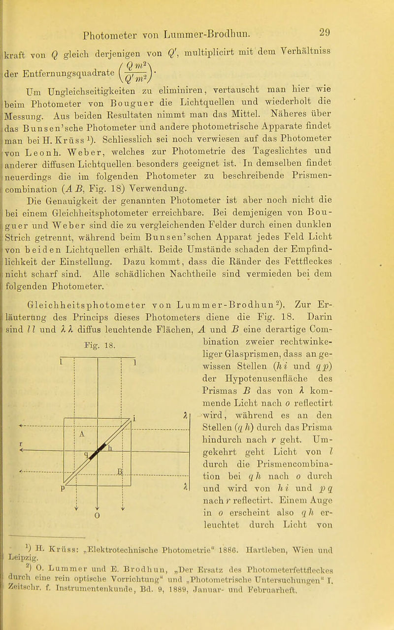 kraft von Q gleich derjenigen von Q', multiplicirt mit dem Verhältniss der Entfernungsquadrate yQT^ij' Um Ungleichseitigkeiten zu eliminiren, vertauscht man hier wie beim Photometer von Bouguer die Lichtquellen und wiederholt die Messung. Aus beiden Resultaten nimmt man das Mittel. Näheres über das BUnsen'sehe Photometer und andere photometrische Apparate findet man beiH. Krüss i). Schliesslich sei noch verwiesen auf das Photometer von Leonh. Weber, welches zur Photometrie des Tageslichtes und anderer diffusen Lichtquellen, besonders geeignet ist. In demselben findet neuerdings die im folgenden Photometer zu beschreibende Prismen- combination {AB, Fig. 18) Verwendiing. Die Genauigkeit der genannten Photometer ist aber noch nicht die bei einem Gleichheitsphotometer erreichbare. Bei demjenigen von Bou- guer und Weber sind die zu vergleichenden Felder dui'ch einen dunklen Strich getrennt, während beim Bunsen'schen Apparat jedes Feld Licht von beiden Lichtquellen erhält. Beide Umstände schaden der Empfind- lichkeit der Einstellung. Dazu kommt, dass die Ränder des Fettfleckes nicht scharf sind. Alle schädlichen Nachtheile sind vermieden bei dem folgenden Photometer. Gleichheitsphotometer von Lummer-Brodhun 2). Zur Er- läuterung des Princips dieses Photometers diene die Fig. 18. Darin sind /1 und X X diffus leuchtende Flächen, A und B eine derartige Com- bination zweier rechtwinke- liger Glasprismen, dass an ge- wissen Stellen Qii und g^) der Hypotenusenfläche des Prismas B das von A kom- mende Licht nach 0 reflectirt wird, während es an den Stellen (g Ii) durch das Prisma hindurch nach r geht. Um- gekehrt geht Licht von / durch die Prismencombina- tion bei g h nach 0 durch und wird von h i und p q nach r reflectirt. Einem Auge in 0 erscheint also q h er- leuchtet durch Licht von Fiof. 18. l i 1 i ^ r A f\ \ ......4... i— A p 0 H. Krüas: „Elektrotechnische Photometrie 1886. Havtleben, Wien und Leipzig. ^) 0. Lummer und E. Brodhun, „Der Ersatz des Photometerfettfleckea durch eine rein optisclie Vorrichtung und „Pliotdmetrische Untersuchungen T. Zeitschr. f. Inatrumontenkunde, Bd. 9, 1889, Januar- und Eehruarlieft.