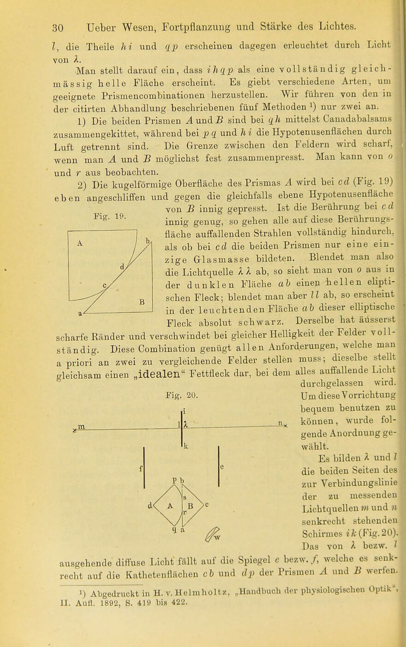 Fig. 19. l, die Theile hi und ([p erscheinen dagegen erleuchtet durch Licht von A. Man stellt darauf ein, dass ihqp als eine vollständig gleich- massig helle Fläche erscheint. Es giebt verschiedene Arten, um geeignete Prismencombinationen herzustellen. Wir führen von den in der citirten Abhandlung beschriebenen fünf Methoden i) nur zwei an. 1) Die beiden Prismen ^und JS sind bei qh mittelst Canadabalsams zusammengekittet, während bei p q und h i die Hypotenusenflächen durch Luft getrennt sind. Die Grenze zwischen den Feldern wird scharf, wenn man A und B möglichst fest zusammenpresst. Man kann von o und r aus beobachten. 2) Die kugelförmige Oberfläche des Prismas A wird bei cd (Fig. 19) eben angeschliffen und gegen die gleichfalls ebene Hypotenusenfläche von B innig gepresst. Ist die Berührung bei c d innig genug, so gehen alle auf diese Berührungs- fläche auffallenden Strahlen vollständig hindurch, als ob bei cd die beiden Prismen nur eine ein- zige Glasmasse bildeten. Blendet man also die Lichtquelle A X ab, so sieht man von o aus in der dunklen Fläche ah einen hellen elipti- schen Fleck; blendet man aber U ab, so erscheint in der leuchtenden Fläche ab dieser emptische Fleck absolut schwarz. Derselbe hat äüsserst scharfe Ränder und verschwindet bei gleicher Helligkeit der Felder voll- ständig. Diese Combination genügt allen Anforderungen, welche man a priori an zwei zu vergleichende Felder stellen muss; dieselbe stellt gleichsam einen „idealen Fettfleck dar, bei dem alles auffallende Licht durchgelassen wird. Um diese Vorrichtung bequem benutzen zu können, wurde fol- gende Anordnung ge- wählt. Es bilden A und 1 die beiden Seiten des zur Verbindungslinie der zu messenden Lichtquellen m und n senkrecht stehenden Schirmes iÄ;(Fig.20). Das von A bezw. 1 ausgehende diffuse Licht fällt auf die Spiegel e bezw./, welche es senk- recht auf die Kathetenflächeu cb und dp der Prismen A und B werfen. 1) Abgedruckt in H. v. Helmholtz, „Handbuch der physiologischen Optik, 11. Aufl. 1892, S. 419 bis 422. Fig. 20. i 1 3. ■ ifs k