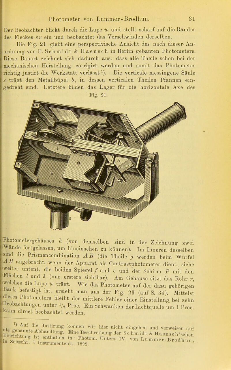 Der Beobachter blickt durch die Lupe w und stellt scharf auf die Ränder des Fleckes sr ein und beobachtet das Verschwinden derselben. Die Fig. 21 giebt eine perspectivische Ansicht des nach dieser An- ordnung von F. Schmidt & Haensch in Berlin gebauten Photometers. Diese Bauart zeichnet sich dadurch aus, dass alle Theile schon bei der mechanischen Herstellung corrigirt werden und somit das Photometer richtig justirt die Werkstatt verlässt Die verticale messingene Säule s trägt den Metallbügel &, in dessen verticalen Theilen Pfannen ein- gedreht sind. Letztere bilden das Lager für die horizontale Axe des Fig. 21. Photometergehäuses h (von demselben sind in der Zeichnung zwei Wände fortgelassen, um hineinsehen zu können). Im Inneren desselben smd die Prismencombination AB (die Theile g werden beim Würfel AB angebracht, wenn der Apparat als Contrastphotoraeter dient, siehe weiter unten), die beiden Spiegel / und e und der Schirm P mit den 1* lachen l und A (nur erstere sichtbar). Am Gehäuse sitzt das Rohr r, welches die Lupe w trägt. Wie das Photometer auf der dazu gehörigen Bank befestigt ist, ersieht man aus der Fig. 23 (auf S. 34). Mittelst dieses Photometers bleibt der mittlere Fehler einer Einstellung bei zehn Beobachtungen unter 1/2 Proc. Ein Schwanken der Lichtquelle um 1 Proc. Kann direct beobachtet werden. ,Ho /'* '^'f Justirung können wir Lier nicht eingehen und verweisen auf 018 genannte Abhandlung. Eine Beschreibung der Schmidt & Haensch'schen EnnclHung ist enthalten in: Photom. Unters. IV, von Lummer-Biodh in Zeitschr. f. Instrumentenk., 1892. '«'unun,