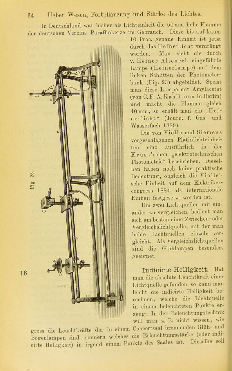 In Deutschland war bisher als Lichteinheit die 50 mm hohe Flamme der deutschen Vereins - Paraffinkerze im Gebrauch. Diese bis auf kaum 10 Proc. genaue Einheit ist jetzt durch das Hefnerlicht verdrängt worden. Man sieht die durch V. Hefner-Alteneck eingeführte Lampe (Hefnerlampe) auf dem linken Schlitten der Photometer- bank (Fig. 23) abgebildet. Speist man diese Lampe mit Amylacetat (von C. F. A. Kahlbaum in Berlin) und macht die Flamme gleich 40mm, so erhält man ein „Hef- nerlicht (Journ. f. Gas- und Wasserfach 1889). Die von Violle und Siemens vorgeschlagenen Platinlichteinhei- ten sind ausführlich in der Krüss'sehen „elektrotechnischen Photometrie beschriehen. Diesel- ben haben noch keine praktische Bedeutung, obgleich die Violle'- sche Einheit auf dem Elektriker- congress 1884 als internationale Einheit festgesetzt worden ist. Um zwei Lichtquellen mit ein- ander zu vergleichen, bedient man sich am besten einer Zwischen- oder Vergleichshchtquelle, mit der man beide Lichtquellen einzeln ver- gleicht. Als Vergleichslichtquellen sind die Glühlampen besonders geeignet. Indicirte Helligkeit. Hat man die absolute Leuchtkraft einer Lichtquelle gefunden, so kann mau leicht die indicirte Helligkeit be- rechnen, welche die Lichtquelle in einem beleuchteten Punkte er- zeugt. In der Beleuchtungstechnik will mau z. B. nicht wissen, wie gross die Leuchtkräfte der in einem Concertsaal brennenden Glüh- und Bogenlampen sind, sondern welches die Erleuchtungsstärke (oder indi- cirte Helligkeit) in irgend einem Punkte des Saales ist. Dieselbe soll