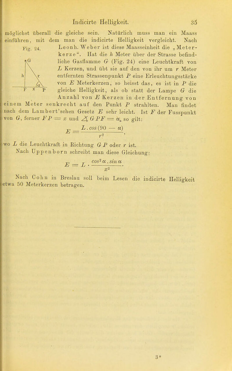 Indicirte Helligkeit. 3d möglichst überall die gleiche sein. Natürlich muss man ein Maass t'inführen, mit dem man die indicirte Helligkeit vergleicht. Nach Fig. 24. Leonh. Weber ist diese Maasseinbeit die „Meter- kerze. Hat die h Meter über der Strasse befind- liche Gasflamme G (Fig. 24) eine Leuchtkraft von L Kerzen, und übt sie auf den von ihr um r Meter entfernten Strassenpunkt P eine Erleuchtungsstärke von E Meterkerzeu, so heisst das, es ist in P die gleiche Helligkeit, als ob statt der Lampe Cr die Anzahl von E Kerzen in der Entfernung von omem Meter senkrecht auf den Punkt P strahlten. Man findet nach dem Lambert'schen Gesetz E sehr leicht. Ist F der Fusspunkt von Q, ferner FP = x und 2^ GPF = so gilt: ^ L.cos (90 — «) E = , h V /a\ I X p wo L die Leuchtkraft in Richtung Q P oder r ist. Nacb Uppenborn schreibt man diese Gleichung: E = L cos' a. sin « Nach Cohn in Breslau soll beim Lesen die indicirte Helligkeit etwa 50 Meterkerzen betragen. 3*