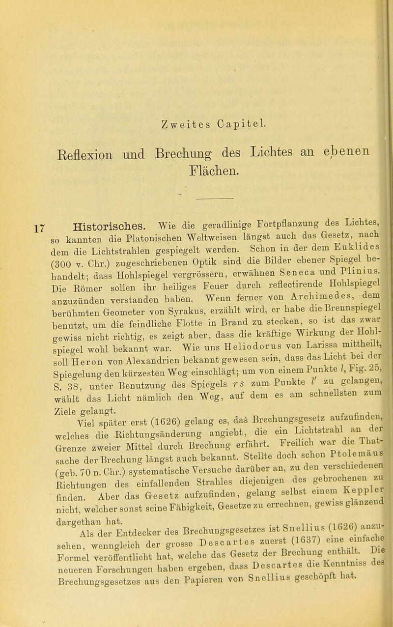 Zweites Capitel. Eeflexion und Brechung des Lichtes an ebenen Flächen. Historisches. Wie die geradlinige Fortpflanzung des Lichtes, so kannten die Platonischen Weltweisen längst auch das Gesetz, nach dem die Lichtstrahlen gespiegelt werden. Schon in der dem Euklides (300 V. Chr.) zugeschriebenen Optik sind die Bilder ebener Spiegel be- handelt; dass Hohlspiegel vergrössern, erwähnen Seneca und Plinius. Die Römer sollen ihr heiliges Feuer durch reflectirende Hohlspiegel anzuzünden verstanden haben. Wenn ferner von Archimedes, dem berühmten Geometer von Syrakus, erzählt wird, er habe die Brennspiegel benutzt, um die feindliche Flotte in Brand zu stecken, so ist das zwar gewiss nicht richtig, es zeigt aber, dass die kräftige Wirkung der Hohl- spiegel wohl bekannt war. Wie uns Heliodorus von Larissa mittheüt, sollHeron von Alexandrien bekannt gewesen sein, dass das Licht bei der Spiegelung den kürzesten Weg einschlägt; um von einem Punkte 7, Fig. 1.0, S 38, unter Benutzung des Spiegels rs zum Punkte l zu gelangen, wählt das Licht nämlich den Weg, auf dem es am schneUsten zum Ziele gelangt. <• c j Viel später erst (1626) gelang es, das Brechungsgesetz aufzuhndeu, welches die Eichtungsänderung angiebt, die ein Lichtstrahl an der Grenze zweier Mittel durch Brechung erfährt. Freibch war die That- sache der Brechung längst auch bekannt. Stellte doch schon Ptolemaus (seh 70 n.Chr.) systematische Versuche darüber an, zu den verschiedenen Richtungen des einfallenden Strahles diejenigen des gebrochenen zu finden. Aber das Gesetz aufzufinden, gelang selbst einem Keppler nicht, welcher sonst seine Fähigkeit, Gesetze zu errechnen, gewiss glänzend dargethan hat ^^^^^^^^^ des Brechungsgesetzes ist Snellius (1626) anzu- sehen, wenngleich der grosse Descartes zuerst (1637) eme einfache Formel veröffentlicht hat, welche das Gesetz der Brechung enthalt. D neueren Forschungen haben ergeben, dass Descartes die Kenntmss des Brechungsgesetzes aus den Papieren von Snellius geschöpft hat.