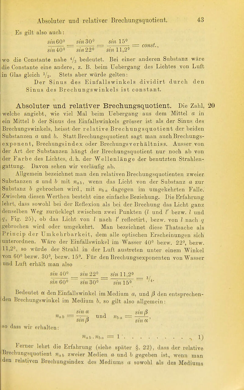 Es gilt also auch: sm 60 sin 30 f sw 15° = const., sm 40» sirt22o sm 11,2« wo die Constante nahe Va bedeutet. Bei einer anderen Substanz wäre die Constante eine andere, z. B. beim Uebergang des Lichtes von Luft in Glas gleich ^2- Stets aber würde gelten: Der Sinus des Einfallswinkels dividirt durch den Sinus des Brechungswinkels ist constant. Absoluter und relativer Brechungsquotient, Die Zahl, 20 welche angiebt, wie viel Mal beim Uebergang aus dem Mittel a in ein Mittel b der Sinus des Einfallswinkels grösser ist als der Sinus des Brechungswinkels, heisst der relative Brechuugsquotient der beiden Substanzen a und ö. Statt Brechungsquotient sagt man auch Brechungs- exponent, Brechungsindex oder Brechungsverhältniss. Ausser von der Art der Substanzen hängt der Brechungsquotient nur noch ab von der Farbe des Lichtes, d.h. der Wellenlänge der benutzten Strahlen- gattung. Davon sehen wir vorläufig ab. Allgemein bezeichnet man den relativen Brechungsquotienten zweier Substanzen a und h mit iiah, wenn das Licht von der Substanz a zur Substanz 1) gebrochen wird, mit ma dagegen im umgekehrten Falle. Zwischen diesen Werthen besteht eine einfache Beziehung. Die Erfahrung lehrt, dass sowohl bei der Reflexion als bei der Brechung das Licht ganz denselben Weg zurücklegt zwischen zwei Punkten (l und l' bezw. l und <Z, Fig. 25), ob das Licht von l nach l' reflectirt, bezw. von l nach q gebrochen wird oder umgekehrt. Man bezeichnet diese Thatsache als Princip der Umkehrbarkeit, dem alle optischen Erscheinungen sich unterordnen. Wäre der Einfallswinkel im Wasser 40 bezw. 22, bezw. 11,2, so würde der Strahl in der Luft austreten unter einem Winkel von 60 bezw. 30, bezw. 15. Für den Brechungsexponenten von Wasser und Luft erhält man also sin 40° sm 22 sm 11,2 _ sin 60 sin 30 sin 15 ~ Bedeutet a den Einfallswinkel im Medium a, und ß den entsprechen- den Brechungswinkel im Medium h, so gilt also allgemein: sin a sin ß nah = -T—3 und Uha — , smß sinn' so dass wir erhalten: nah.ma = 1 , 1) Ferner lehrt die Erfahrung (siehe später §. 22), dass der relative Brechungsquotient v,,,, zweier Medien a und h gegeben ist, wenn man den relativen Brechungsindex des Mediums a sowohl als des Mediums