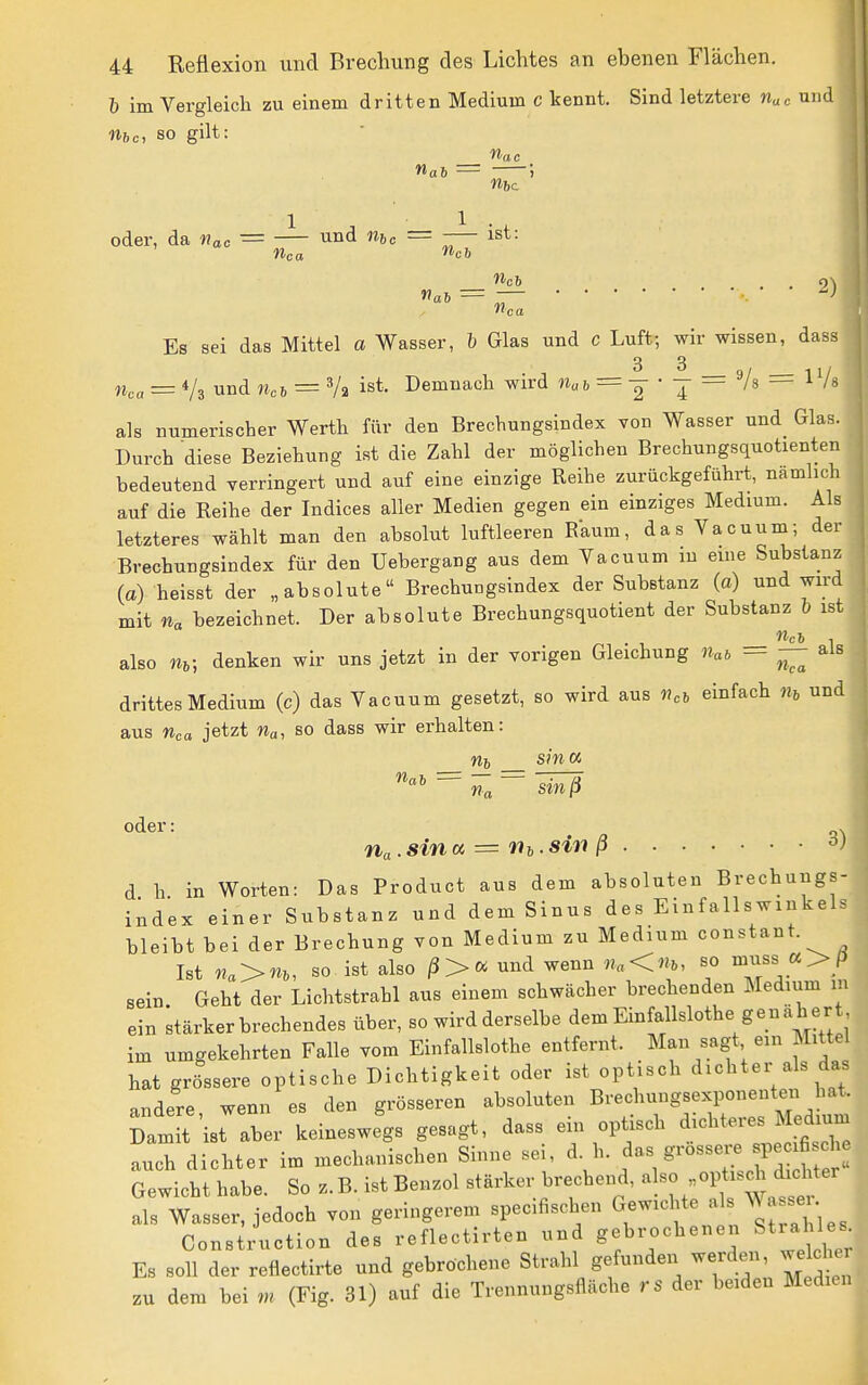 h im Vergleich zu einem dritten Medium c kennt. Sind letztere «uc niid nftc, so gilt: nah — ■) oder, da «„c = — — -— ist: «CO **c6 We6 2) Es sei das Mittel a Wasser, h Glas und c Luft; wir wissen, dass 3 3 n,a = Vs und = Va ist. Demnach wird n„ & = — • j == Vs = 1 Vs als numerischer Werth für den Brechungsindex von Wasser und Glas. Durch diese Beziehung ist die Zahl der möglichen Brechungsquotienten bedeutend verringert und auf eine einzige Reihe zurückgeführt, namhch auf die Reihe der Indices aller Medien gegen ein einziges Medium. Als letzteres wählt man den absolut luftleeren R'aum, das Vacuum; der Brechungsindex für den Uebergang aus dem Yacuum in eine Substanz (a) heisst der „absolute Brechungsindex der Substanz (a) und wird mit na bezeichnet. Der absolute Brechungsquotient der Substanz h ist also m; denken wir uns jetzt in der vorigen Gleichung Uat — — als drittes Medium (c) das Vacuum gesetzt, so wird aus )?eb einfach m und aus Wca jetzt so dass wir erhalten: m, sina sinß oder: . ria-sina = Hi-siti ß d h in Worten: Das Product aus dem absoluten Brechungs- index einer Substanz und dem Sinus des Einfallswinkels bleibt bei der Brechung von Medium zu Medium constant. Ist na>m, so ist also und wenn «„<«6, so muss «>p sein Geht der Lichtstrahl aus einem schwächer brechenden Medium m ein stärker brechendes über, so wird derselbe dem Einfallslothe genäher im umgekehrten Falle vom Einfallslothe entfernt. Man sagt ein Mittel hat grössere optische Dichtigkeit oder ist optisch dichter als das andere wenn es den grösseren absoluten Brechungsexponenten hat. DamTt ist aber keineswegs gesagt, dass ein optisch ^icl^t^es Me^^^^^^^^^ auch dichter im mechanischen Sinne sei ^^^rosser^ s^e^^^^^^^ Gewicht habe. So z. B. ist Benzol stärker brechend, a so „optisch dicMer als Wasser, jedoch von geringerem specifiscben G-:chte a s W se. Construction des reflectirten und gebrochenen Strahles. Es soll der reflectirte und gebrochene Strahl gefunden werden, welche, zu dem bei m (Fig. 31) auf die Trennungsfläche rs der beiden Medien