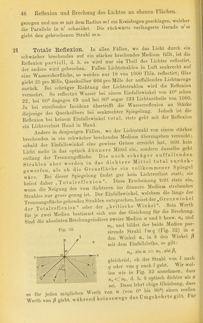 gezogen und um m mit dem Kadius ml ein Kreisbogen geschlagen, welcher die Parallele in u' schneidet. Die rückwärts verlängerte Gerade u'm giebt den gebrochenen Strahl mu. 21 Totale Reflexion. In allen Fällen, wo das Licht durch ein schwächer brechendes auf ein stärker brechendes Medium fällt, ist die Reflexion partiell, d. h. es wird nur ein Theil des Lichtes reflectirt, der andere wird gebrochen. Fallen Lichtstrahlen in Luft senkrecht auf eine Wasseroberfläche, so werden nur 18 von 1000 Thln. reflectirt; Glas giebt 25 pro Mille, Quecksilber 666 pro Mille der auffallenden Lichtmenge zurück. Bei schräger Richtung der Lichtstrahlen wird die Reflexion vermehrt. So reflectirt Wasser bei einem Einfallswinkel von 40» schon 22 bei 60» dagegen 65 und bei 80 sogar 333 Lichtantheüe von 1000. Ja'bei streifender Incidenz übertrifft die Wasserreflexion an Stärke diejenige des Quecksilbers bei senkrechter Spiegelung. Jedoch ist die Reflexion bei keinem Einfallswinkel total, stets geht mit der Reflexion ein Lichtverlust Hand in Hand. Anders in denjenigen Fällen, wo der Lichtstrahl von emem stärker brechenden in ein schwächer brechendes Medium überzugehen versucht; sobald der Einfallswinkel eine gewisse Grösse erreicht hat, tritt kern Licht mehr in das optisch dünnere Mittel ein, sondern dasselbe geht entlan- der Trennungsfläche. Die noch schräger auffallenden Strahlen aber werden in das dichtere Mittel total zurück- geworfen, als ob die Grenzfläche ein vollkommener Spiegel wäre Bei dieser Spiegelung findet gar kein Lichtverlust statt; sie heisst daher „Totalreflexion. Diese Erscheinung tritt stets ein, wenn die Neigung des vom dichteren ins dünnere Medium strebenden Strahles nur gross genug ist. Der Einfallswinkel, welchem die längs der Trennungsfläche gehenden Strahlen entsprechen, heisst der Grenzwin kel der Totalreflexion oder der „kritische Winkel. Sem Werth für ie zwei Medien bestimmt sich aus der Gleichung für die Brechung Sind die absoluten Brechungsindices zweier Medien a undb bezw und Fig. 32. m, und bildet der beide Medien pas- sirende Strahl Ima (Fig. 32) in a den Winkel cc, in b den Winkel ß mit dem Einfallslothe, so gilt: gleichviel, ob der Strahl von l nach q oder von q nach l geht. Wir wol- len wie in Fig. 32 annehmen, dass d. h. b optisch dichter als a sei Dann lehrt obige Gleichung, dass es für jeden möglichen Werth von « (von 0« bis 90«) einen reellen We^^h von ^giebl während keineswegs das Umgekehrte gilt. Für