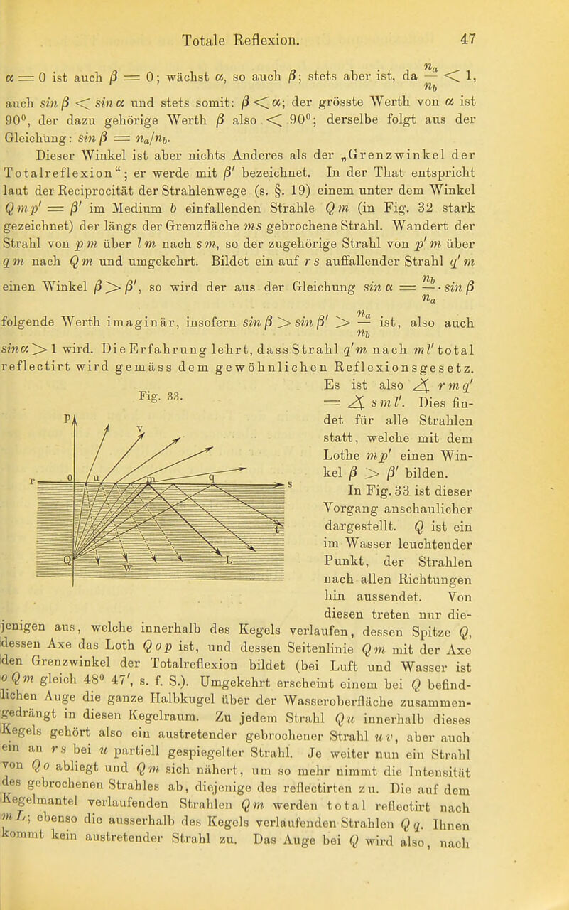 ec = 0 ist auch ß — 0; wächst «, so auch /?; stets aber ist, da — ■< 1, Hl) auch sinß <C sina und stets somit: /3<C«; der grösste Werth von « ist 90, der dazu gehörige Werth ß also <C 90°; derselbe folgt aus der Gleichung: sin ß = njni,. Dieser Winkel ist aber nichts Anderes als der „Grenzwinkel der Totalreflexion; er werde mit ß' bezeichnet. In der That entspricht laut der Reciprocität der Strahlenwege (s. §. 19) einem unter dem Winkel Q mp' = ß' im Medium 1) einfallenden Strahle Qm (in Fig. 32 stark gezeichnet) der längs der Grenzfläche ms gebrochene Strahl. Wandert der Strahl von pm über Im nach sm, so der zugehörige Strahl von p' m über 2 m nach Q m und umgekehrt. Bildet ein auf r s auffallender Strahl q' m einen Winkel ß^ß', so wird der aus der Gleichung sina = —sinß na na folgende Werth imaginär, insofern sin ßsin ß' 'l> — ist, also auch s?na]> 1 wird. Die Erfahrung lehrt, dass Strahl g'w nach wZ' total reflectirt wird gemäss dem gewöhnlichen Reflexionsgesetz. Es ist also 2^ rmq^ ^^S- = 4 smV. Dies fia- det für alle Strahlen statt, welche mit dem Lothe inp' einen Win- kel ß > ß' bilden. In Fig. 33 ist dieser Vorgang anschaulicher dargestellt. Q ist ein im Wasser leuchtender Punkt, der Strahlen nach allen Richtungen hin aussendet. Von diesen treten nur die- jenigen aus, welche innerhalb des Kegels verlaufen, dessen Spitze Q, idesseu Axe das Loth Qop ist, und dessen Seitenlinie Qm mit der Axe iden Grenzwinkel der Totalreflexion bildet (bei Luft und Wasser ist o Qm gleich 48» 47', s. f. S.). Umgekehrt erscheint einem bei Q befind- lichen Auge die ganze Halbkugel über der Wasseroberfläche zusammen- gedrängt in diesen Kegelraum. Zu jedem Strahl Qu innerhalb dieses 'Kegels gehört also ein austretender gebrochener Strahl uv, aber auch ein an rs bei u partiell gespiegelter Strahl. Je weiter nun ein Strahl von Qo abliegt und Qm sich nähert, um so mehr nimmt die Intensität des gebrochenen Strahles ab, diejenige des reflectirten zu. Die auf dem ■Kegelmantel verlaufenden Strahlen Qm werden total reflectirt nach mL- ebenso die ausserhalb des Kegels verlaufenden Strahlen Qq. Ihnen kommt kein austretender Strahl zu. Das Auge bei Q wird also, nach