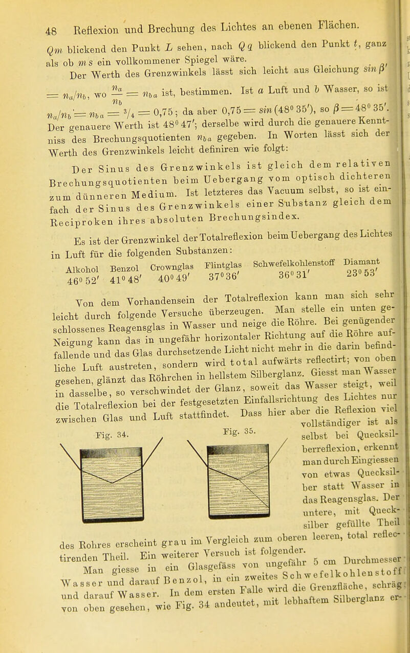 i 48 Qni blickend den Punkt L sehen, nach Qq blickend den Punkt t, ganz als ob ms ein vollkommener Spiegel wäre. Der Werth des Grenzwinkels lässt sich leicht aus Gleichung sin ß ^ ^jny^ y^o^ = nva ist, bestimmen. Ist a Luft und l Wasser, so ist j nJn, = n,a = y. = 0,76; da aber 0,75 = sin(48» 35'), so/3 = 48035'. ; Der genauere Werth ist 480 47'; derselbe wird durch die genauere Kennt- niss des Brechungsquotienten n,a gegeben. In Worten lässt sich der Werth des Grenzwinkels leicht definiren wie folgt: Der Sinus des Grenzwinkels ist gleich dem relativen Brechungsquotienten beim Uebergang vom optisch dichteren zum dünneren Medium. Ist letzteres das Vacuum selbst, so ist ein- fach der Sinus des Grenzwinkels einer Substanz gleich dem Reciproken ihres absoluten Brechungsindex. Es ist der Grenzwinkel der Totalreflexion beim Uebergang des Lichtes in Luft für die folgenden Substanzen: Alkohol Benzol Crownglas mnt.l.s SchwefelJoMenstoff Diamant 460 52' 41048' 40»49' 37036' 36031 2o Ö6 Von dem Vorhandensein der Totalreflexion kann man sich sehr leicht durch folgende Versuche überzeugen. Man stelle em unten ge- chlossenes Eeag^ensglas in Wasser und neige die Röhre. ^^-^^^^^^^^^^ Neigung kann das in ungefähr horizontaler Richtung auf die Rohre auf faufnde und das Glas durchsetzende Licht nicht mehr m die darm hefind- auenae una ^ aufwärts reflectirt; von oben 'iergir^d in hellste. SübergLo. Gie.t .an W,ss„ fn dasselbe so «rsctwindet der Glan., soweit das Wasser steigt, wed die Äexion bei der festgesetzten EinfallsricMung es^ L.cMes nu .wischen Glas nnd Lntt stattfindet. Dass h.er ^^'jj^^^^^ l^. Fig. 34 selbst bei Quecksil berreflexion, erkennt man durch Eingiessen von etwas Quecksil- ber statt Wasser in das Reagensglas. Der untere, mit Queck- silber gefüllte Theil des Kohres erscheint grau im Yerglelch .n,n oberen leeren, total reflec Wa.r Z darauf «en.ol, in e. .^^^^^^^ Zt rnt:e::::^ieira-d°er.it .ebharte. Silberglan, er-