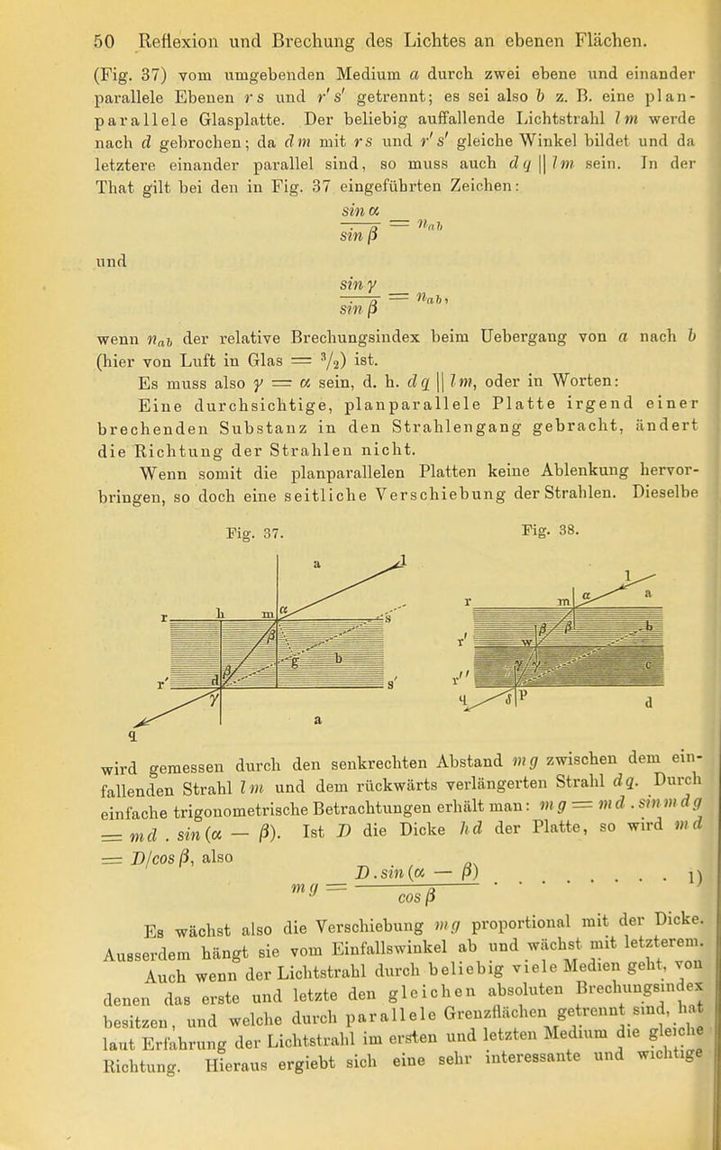 (Fig. 37) vom umgebenden Medium a durch zwei ebene und einander parallele Ebenen rs und r s' getrennt; es sei also b z. B. eine plan- parallele Glasplatte. Der beliebig auffallende Lichtstrahl Im werde nach d gehrochen; da äm mit rs und r's' gleiche Winkel bildet und da letztere einander parallel sind, so muss auch dq^lm sein. In der That gilt bei den in Fig. 37 eingeführten Zeichen: sina und sin ß stny sin ß = nah. wenn nah der relative Brechungsindex beim Uebergang von a nach h (hier von Luft in Glas = ^2) ist. Es muss also y = a sein, A. h. dq \\ Im, oder in Worten: Eine durchsichtige, planparallele Platte irgend einer brechenden Substanz in den Strahlengang gebracht, ändert die Richtung der Strahlen nicht. Wenn somit die planparallelen Platten keine Ablenkung hervor- bringen, so doch eine seitliche Verschiebung der Strahlen. Dieselbe rig. 38. Fig. 37. a h. m _ cl a wird gemessen durch den senkrechten Abstand mg zwischen dem ein- fallenden Strahl Im und dem rückwärts verlängerten Strahl d«. Durch einfache trigonometrische Betrachtungen erhält mau: mg = md . smm dg z=md . sin(a - ß). Ist J) die Dicke lid der Platte, so wird md = Blcos ß, also D.sm(a — P) . \) mg = ä ' cos ß Es wächst also die Verschiebung mg proportional mit der Dicke. Ausserdem hängt sie vom Einfallswinkel ab und wächst mit letzterem Auch wenn der Lichtstrahl durch beliebig viele Medien geht, von denen das erste und letzte den gleichen absoluten BrechungBindex besitzen, und welche dm-ch parallele Grenzflächen getrennt sind, hat laut Erfahrung der Lichtstrahl im ersten und letzten Medium die gleiche Richtung, ffieraus ergiebt sich eine sehr interessante und wichtige