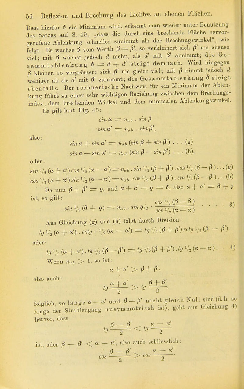 s^n cos 56 Reflexion und Brechung des Lichtes an ebenen Flächen. Dass hierfür ö ein Minimum wird, erkennt man wieder unter Benutzung des Satzes auf S. 49, „dass die durch eine brechende Fläche hervor- gerufene Ablenkung schneller zunimmt als der Brechungswinkel, wie folgt. Es wachse ß vom Werth ß=ß', so verkleinert sich ß' um ebenso viel- mit ß wächst jedoch d mehr, als d' mit ß' abnimmt; die Ge- sammtablenkung ö = d + rf' steigt demnach. Wird hingegen ß kleiner, so vergrössert sich ß' um gleich viel; mit ß nimmt jedoch d weniger ab als d' mit ß' zunimmt; die Gesammtablenkung ö steigt ebenfalls. Der rechnerische Nachweis für ein Minimum der Ablen- kung führt zu einer sehr wichtigen Beziehung zwischen dem Brechungs- index, dem brechenden Winkel und dem minimalen Ablenkungswinkel. Es gilt laut Fig. 45: sind = nah ■ sinß sina' = Uai • sinß\ ' sin a + sin a' == Uav {sin ß + sin ß') . . ■ (g) sin « — sin «' = »as {sin ß — sin ß') . . ■ (h), oder: in 1/2 (« + «') cos V2 (« - «') = ««f • '^'^ V2 {ß +- ß') ■ '^ös V-i {ß-ß')--- (g) 1/2 (« + «') sin V2 (« - «') = • ('^ V2 {ß + . sm V2 (/5 - ß') • • • (Ii) Da nun ß + ß' = Q, imd a + a'- Q = 8, also a + «' = ö + 9 ist, so gilt: ^ . , cos V2 (P — P) . . . sm 1/2 + 9) = '^ai . sm q/., ■ -^^^ _ • Aus Gleichung (g) und (h) folgt durch Division: tg 1/2 (« + «') • ^''^^ • V. (« - «') = ^0 V2 (/5 + ß') coty V2  ß') oder: ir/V2(« + «').-= fr/V2(/3 + /^').^^/V.(«-«'). • ^) Wenn > 1, so ist: « + a' > ^ + ß\ also auch: « 1 C4 + a' , p + P för -i— > folglich, so lange « - «' und ^-/i' nicht gleich Null sind (d. h. so lange der Strahlengang unsymmetrisch ist), gelit aus Gleichung 4) '''''''' ß^ß' « - cc' ist oder ß — ß' < « — ''^^^^ ^^^'^'^ schliesslich: ß-ß'^,os^^' cos — > oob 2