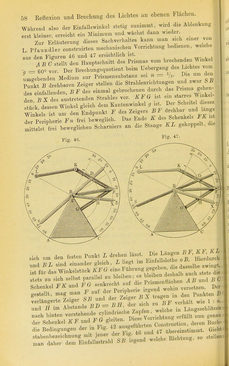 Während also der Einfallswinkel stetig zunimmt, wird die Ablenkung erst kleiner, erreicht ein Minimum und wächst dann wieder _ Zur Erläuterung dieses Sachverhaltes kann man sich einer von L. Pfaundler construirten mechanischen Vorrichtung bedienen, welche aus den Figuren 46 und 47 ersichtlich ist. IVC stellt den Hauptschnitt des Prismas vom brechenden Wmkel -loo vor. Der Brechungsquotient beim Uebergang des Lichtes vom LTebenden Medium .ur Prismensubstanz .ei n = % um den Punkt 5 drehbaren Zeiger stellen die Strahlenrichtungen und zwar S 5 Islfallenden, BF des einmal gebrochenen durch das P^sma gehen- den 5 X des austretenden Strahles vor. KFG ist ein starkes Winkel- stück dtssen Winkel gleich dem Kantenwinkel g ist. Der Scheitel dieses Sels Tt den Endpunkt F des Zeigers BF drehbar und längs Te PeXl^ - Fn frei beweglich. Das Ende K des Schenkels FE iTttelst frei beweglichen Scharniers an die Stange KL gekoppelt, die Fig. 46. Eig. 47. K X7 ,i„b ,™ den «en Pu^it £ dreben .äs.i Die ^^^^^^^ gestellt, mag man f/^f^f jj^^^^^^^^^^ in den Punkten verlängerte ^„L ' ^ ^er sich zn BF verhält wie 1 : n.. und Ii im AbStande = ^ ^' Längsschlitzen rVt't^^Ft^:^^^^^^ erfüllt fiun genau der Schenkel ^/i:/'' auscreführten Construction, deren Buch- die Bedingungen der in t ig. f ,7 übereinstimmt. Giebf. stabenbezeichnung mit jener dex Pig 46 u man daher dem Emfallsstrahl bü ugena