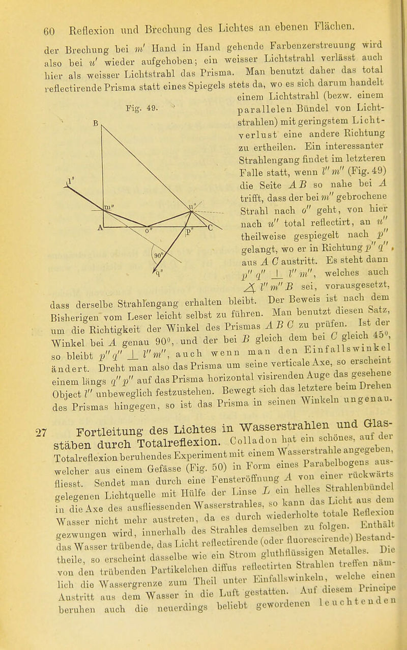 der Brechung bei m' Hand in Hand gehende Farbenzerstreuung wird also bei Ii! wieder aufgehoben; ein weisser Lichtstrahl verlässt auch hier als weisser Lichtstrahl das Prisma. Man benutzt daher das total reflectirende Prisma statt eines Spiegels stets da, wo es sich darum handelt einem Lichtstrahl (bezw. einem Fig. 49. parallelen Bündel von Licht- strahlen) mit geringstem Licht- verlust eine andere Richtung zu ertheilen. Ein interessanter Strahlengang findet im letzteren Falle statt, wenn Z m (Fig. 49) die Seite ^.B so nahe bei A trieft, dass der bei «t gebrochene Strahl nach o geht, von hier nach zt total reflectirt, an theilweise gespiegelt nacb J)' gelangt, wo er in Richtung i? g , aus A C austritt. Es steht dann pq _\_lm, welches auch 2ilmB sei, vorausgesetzt, dass derselbe Strahlengang erhalten bleibt. Der Beweis ist nach dem Bisherigen vom Leser leicht selbst zu führen. Man benutzt diesen Satz um die Richtigkeit der Winkel des Prismas ABG prüfen I.t de Winkel bei A genau 90«, und der bei B gleich ^«-^ei C gleich 4o so bleibt pc, 1 lm, auch wenn man den Einfalls winke Tudlrt Diit man alsJ das Prisma um seine verticale A.e, so ei.dieiu einem längs q.p auf das Prisma horizontal visirenden Auge das gesehene ObCt Z'' unbeweglich festzustehen. Bewegt sich das letztere beim Drehen des Prismas hingegen, so ist das Prisma in seinen Winkeln ungenau. 27 Fortleitung des Lichtes in WasserstraHlen und Glas- stäben durch Totalreflexion. Colladon hat em schönes, auf dei welcher aus einem Gefässe (Fig. 50) in Form eines ^^^'^^J^^ fliesst. Sendet man durch eine l--terömuing A von eine^ lu^^^^^^^^^ oelegenen Lichtquelle mit Hülfe der Linse L ein helles S^^^bk^^^^ h U Txe des ausfliessenden Wasserstrahles, so l^-^f^ ^icht aus d^^^^ Wasser nicht mehr austreten, da es durch wiederholte totale Reflexion !ezwung!n wird, innerhalb des Strahles demselben zu folge- Enthalt Ts wTer ^übe'nde, das Licht reflectirende (^^^ ^^^^^^^^^^'^e theile so erscheint dasselbe wie ein Strom gluthflussigei Metalles. Die von d'eirtrXnden Partikelchen diffus reflectirten Sü-ahlen treff^i näm- lich die Wassergrenze zum Theil unter ^^^ff «^^f f' T/^^'p^,; ! Austritt aus dem Wasser in die Luft gestatten ^uf dies m Puncip heruhen auch die neuerdings behebt gewordenen leuchtenden