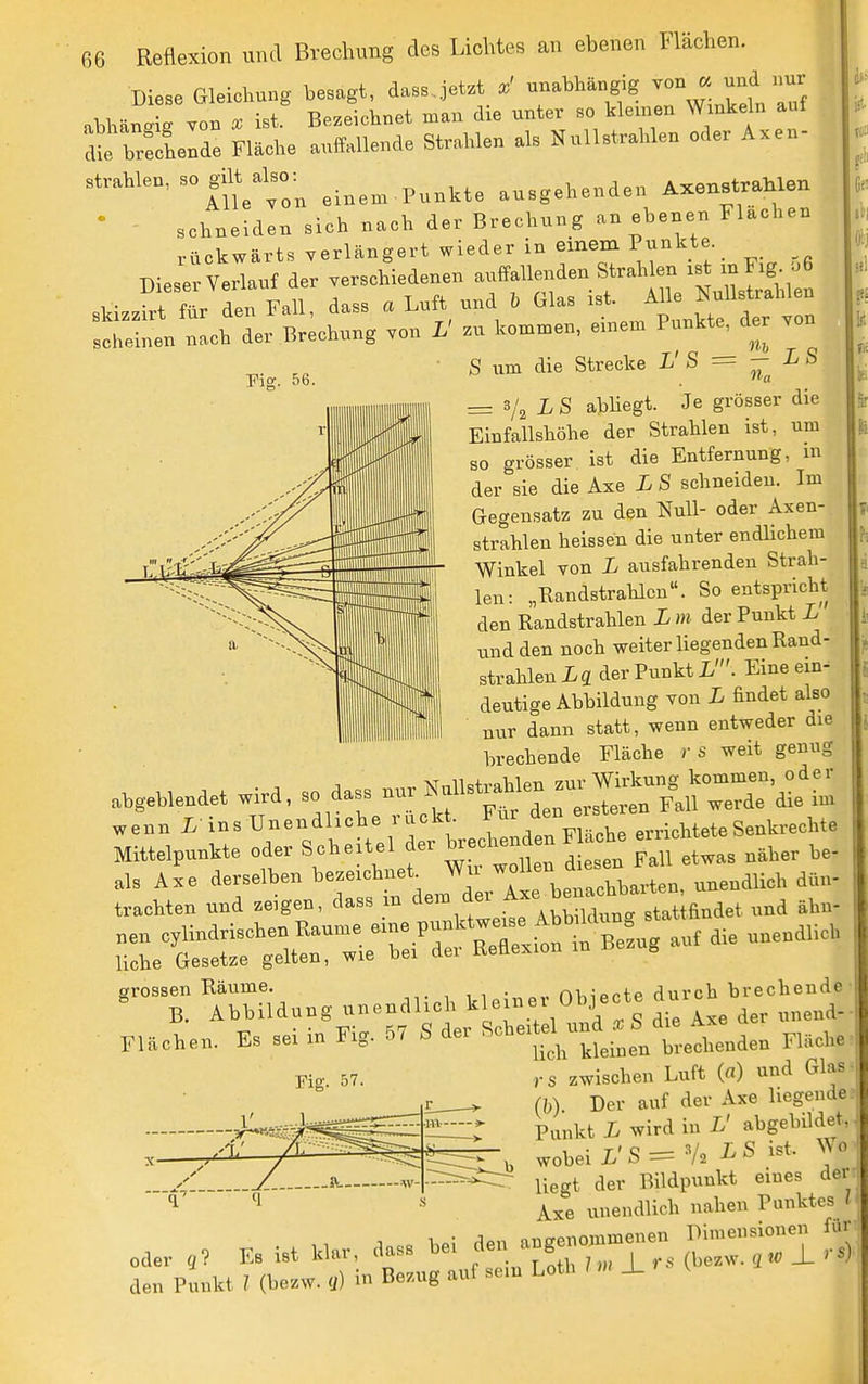 Diese Gleichung besagt, dass.jet.t x' unabhängig von « und nur abbälis Yon X ist Bezeichnet man die unter so kleinen Winkeln auf brecLnd! Fläche auffallende Strahlen als Nullstrahlen oder Axen- strahlen, - gdt^abo:^ ,i,,^.p,,kte ausgehenden AxenstraMen schneiden sich nach der Brechung an ebenen Flacben rückwärts verlängert wieder in einem Pj^kte Dieser Verlauf der verschiedenen auffallenden Strahlen ist mF^g- -t fUr'den Fall, dass a Luft^ und . Glas i^^^^^^^^f ^ scheinen nach der Brechung von L' zu kommen, einem Punkte, der Fig. 56. S um die Strecke L' S = - L S = L S abhegt. Je grösser die Einfallshöhe der Strahlen ist, um so grösser ist die Entfernung, m der sie die Axe L S schneiden. Im Gegensatz zu den Null- oder Axen- strahlen heissen die unter endhchera Winkel von L ausfahrenden Strah- len: „Randstrahlcn. So entspricht den Randstrahlen L m der Punkt L und den noch weiter Hegenden Rand- strahlen ig der Punkt L'. Eine ein- deutige Abbildung von L findet also nur dann statt, wenn entweder die brechende Fläche )■ s weit genug ..,eHe.det wi.a, . aas. ^^^l^^-^Z^^' wenn i ins Unendliche ruck . f ° . .richteteSenkrechte MHtelpunkte ode. Scheitel er taedien en F he er„eM^_^^ ^^^^^ Alüdnng nnendUch .^»e^ Oho^cte ^»'■^n^e d- FUchen. Es sei in Fig. 67 S der ^^^'^^^^'J^^^ie. Flache , s zwischen Lnft ((■) and Glas (I,) Der auf dev Axe liegende Punkt L wird in L' ahgehildet. , . T' Q S/„ LS ist. >V0 wobei L o — 12 -i^ ^ '■^ liegt der Bildpunkt eines der Axe unendlich nahen Punktes l „aer Es ist k.r, das. hei f^^^^— ^ den Punkt ! (hezw. «) i Bezug auf se.n Leth »X