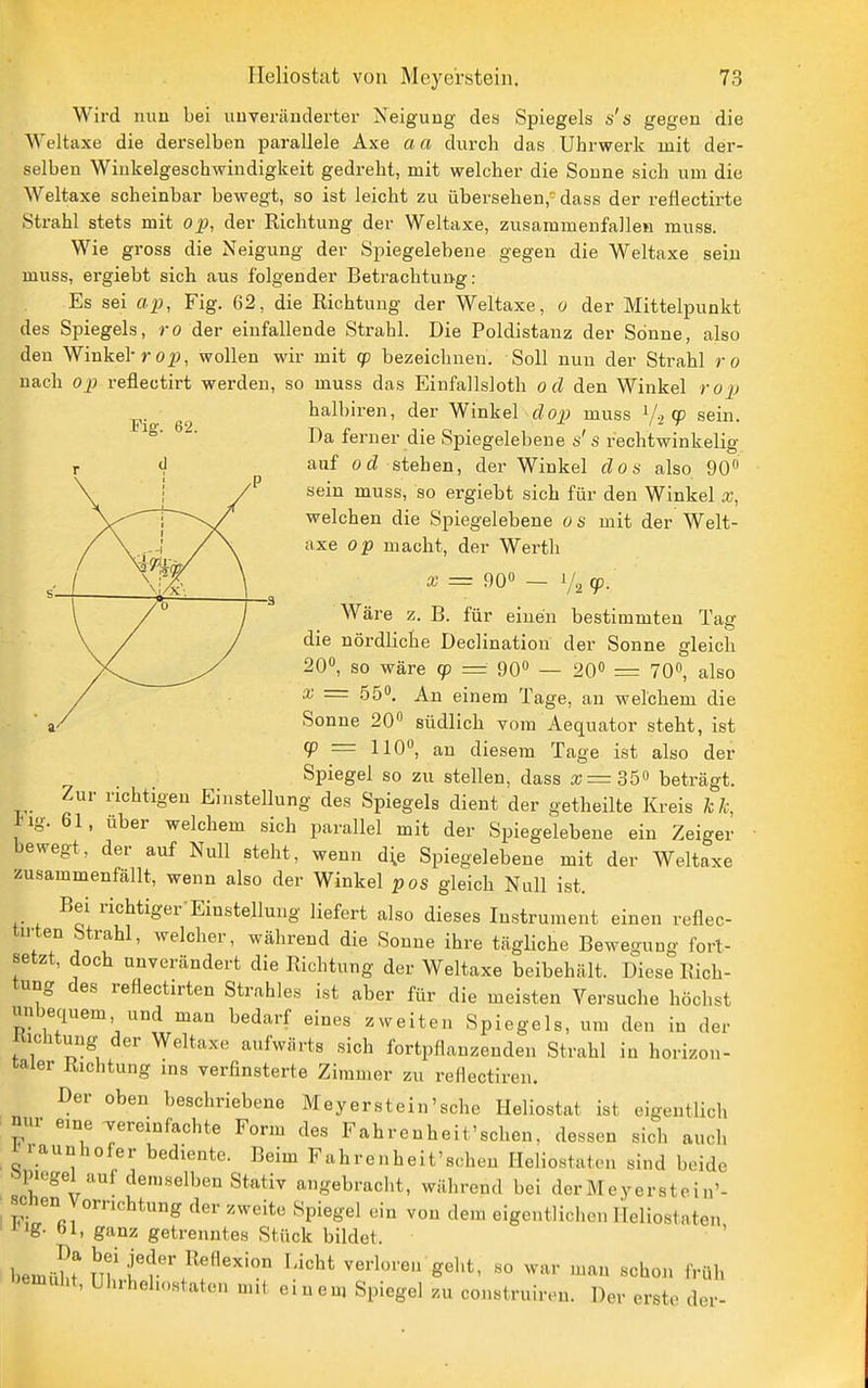 Wird nuu bei uuveriinderter Neigung des Spiegels s's gegen die Weltaxe die derselben parallele Axe aa durch das Uhrwerk mit der- selben Winkelgeschwindigkeit gedreht, mit welcher die Sonne sich um die Weltaxe scheinbar bewegt, so ist leicht zu übersehen,' dass der reflectirte Strahl stets mit op, der Richtung der Weltaxe, zusammenfallen muss. Wie gross die Neigung der Spiegelebene gegen die Weltaxe sein muss, ergiebt sich aus folgender Betrachtung: Es sei ap, Fig. 62, die Richtung der Weltaxe, o der Mittelpunkt des Spiegels, ro der einfallende Strahl. Die Poldistanz der Sonne, also den Winkel-ro^j, wollen wir mit qo bezeichnen. Soll nun der Strahl ro nach op reflectirt werden, so muss das Einfallsloth od den Winkel rop halbiren, der Winkel dop muss V2 9 sein. Da ferner die Spiegelebene 0' s rechtwinkelig auf od stehen, der Winkel doa also 90 sein muss, so ergiebt sich für den Winkel x, welchen die Spiegelebene os mit der Welt- axe op macht, der Werth a; = 90« — 1/2 (p. Wäre z. B. für einen bestimmten Tasr die nördliche Declination der Sonne gleich 20, so wäre cp = 90° — 20« = 70«, also X = 55. An einem Tage, an welchem die Sonne 20 südlich vom Aequator steht, ist g) = 110°, an diesem Tage ist also der Spiegel so zu stellen, dass x = 36^ beträgt. Zur richtigen Einstellung des Spiegels dient der getheilte Kreis kk, ^ig. 61, über welchem sich parallel mit der Spiegelebene ein Zeiger bewegt, der auf Null steht, wenn d^e Spiegelebene mit der Weltaxe zusammenfällt, wenn also der Winkel pos gleich Null ist. Bei richtiger-Einstellung liefert also dieses Instrument einen reflec- tirten Strahl, welcher, während die Sonne ihre tägUche Bewegung fort- setzt, doch unverändert die Richtung der Weltaxe beibehält. Diese Rich- tung des refiectirten Strahles ist aber für die meisten Versuche höchst unbequem und man bedarf eines zweiten Spiegels, um den in der Kichtung der Weltaxe aufwärts sich fortpflanzenden Strahl in horizon- taler Richtung ins verfinsterte Zimmer zu reflectiren. Der oben beschriebene Meyer st ein'sehe Heliostat ist eigentlich nur eine vereinfachte Form des Fahrenheit'schen, dessen sich auch 1 raunhofer bediente. Beim Fahrenheit'schen Ileliostaten sind beide öpiegel auf demselben Stativ angebraclit, während bei derMeyerstein'- scnen Vorrichtung der zweite Spiegel ein von dem eigentlichen ITeliostaten ' lg- öl, ganz getrenntes Stück bildet. >emuht, Uhihehostaten mit einen, Spiegel zu construiron. Der erste der-