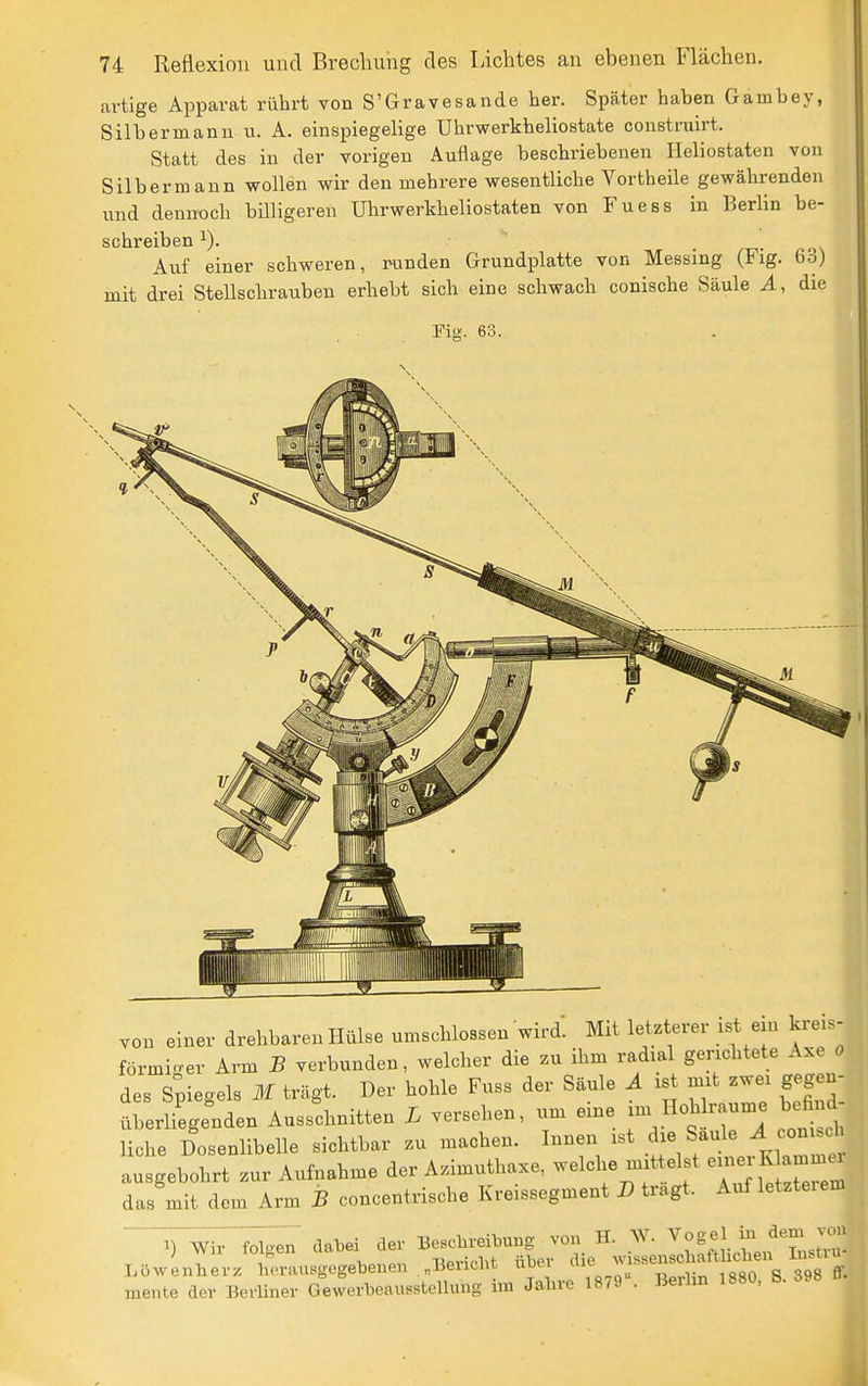 artige Apparat rührt vonS'Gravesande her. Später hahen Gamhey, Silbermanii u. A. einspiegehge Uhrwerkheliostate constrairt. Statt des iu der vorigen Auflage beschriebenen Heliostaten von Silber mann wollen wir den mehrere wesentliche Vortheile gewährenden und dennoch hilligeren Uhrwerkheliostaten von Fuess in Berlin be- schreiben 1). Auf einer schweren, runden Grundplatte von Messing (Fig. 63) mit drei Stellschrauben erhebt sich eine schwach conische Säule A, die Fig. 63. von einer drehbaren Hülse umschlossen wird. Mit letzterer ist ein kreis- förmi'^er Arm B verbunden, welcher die zu ihm radial gerichtete Axe 0 des Stiegels M trägt. Der hohle Fuss der Säule Ä ist mit zwei gegen- überliegenden Ausschnitten L versehen, um eine Hohlräume befind liehe Dosenlibelle sichtbar zu machen. Innen ist die Säule ^ conisch au gebohrt zur Aufnahme der Azimuthaxe, welche mittelst e-er K ammcn das mit dem Arm B concentrische Kreissegment D tragt. Auf letzteiem ^) Wir^ dabei der Bcchreibung von H. W. ''^^flZ^Z^^ Löwenherz herausgegebenen „Bericht über ff^^^^^^^^ mente der Berüner GeWerbeausstellung im Jahre 1879 • Berhn 1880, S. 398