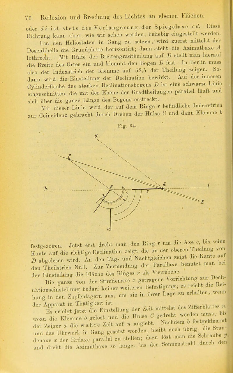 oder dt ist stets die Verlängerung der Spiegelaxe cd. Diese Richtung kann aber, wie wir sehen werden, beliebig eingestellt werden. Um den Heliostaten in Gang zu setzen, wird zuerst mittelst der Dosenlibelle die Grundplatte horizontirt; dann-steht die Azimuthaxe A lüthrecht. Mit Hülfe der Breitengradtheilung auf D stellt man hierauf die Breite des Ortes ein und klemmt den Bogen X» fest. In Berlin muss also der Indexstrich der Klemme auf 52,5 der Theilung zeigen. So- dann wird die Einstellung der Declination bewirkt. Auf der inneren Cylinderfiäche des starken Dechnationsbogens D ist eine schwarze Linie eingeschnitten, die mit der Ebene der Gradtheilungen parallel läuft und sich über die ganze Länge des Bogens erstreckt. Mit dieser Linie wird der auf dem Ringe r befindliche Indexstnch zur Coincidenz gebracht durch Drehen der Hülse C und dann Klemme h Vis. 64. festgezogen. Jetzt erst dreht man den Eing r um die Axe o, bis seine Kante auf die richtige Dechnation zeigt, die an der oberen Iheilung von n abgelesen wird. An den Tag- und Nachtgleichen zeigt die Kante au den Theilstrich Null. Zur Vermeidung der Parahaxe benutzt man bei der Einsteiking die Fläche des Ringes r als Visirebene. Die ganze von der Stundenaxe getragene Vorrichtung zu Dec nationseinstellung bedarf keiner weiteren Befestigung; es --ht die R i^ bung in den Zupfenlagern aus, um sie in ihrer Lage zu erhalten, wenn der Apparat in Thätigkeit ist. i , jyiffm-hWttes n Es erfolgt jetzt die Einstellung der Zeit mittelst des Z/^^^^'^^f ^ wozu die Ki:mme gelöst und die Hülse C gedreh --^.1 nu.^, h^ der Zeiger a die wahre Zeit auf n angiebt. Nachdem ^ .^^^',^^'^1 und das'Uhrwerk in Gang gesetzt worden bleibt noch ubvig^ ch. SUu denaxe X der Erdaxe parallel zu stellen; dazu lost man d ^^^^^-^^IJ^ und dreht die Azimuthaxe so lange, bis der Sonnenstrahl duich den