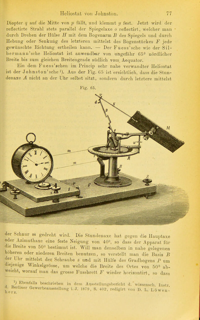 Dioptei- q auf die Mitte von fällt, und klemmt ij fest. Jetzt wird der reflectirte Strahl stets parallel der Spiegelaxe o reflectirt, welcher man durch Drehen der Hülse H mit dem Bogenarm B des Spiegels und durch Hebung oder Senkung des letzteren mittelst des Bogenstückes F jede gewünschte Richtung ertheilen kann. — Der Fuess'sche wie der Sil- bermann'sche Heliostat ist anwendbar von ungefähr 65** nördlicher Breite bis zum gleichen Breitengrade südlich vom Aequator. Ein dem Fuess'schen im Princip sehr nahe verwandter Heliostat ist der Johnston'sche i). Aus der Fig. 65 ist ersichtlich, dass die Stun- denaxe A nicht an der Uhr selbst sitzt, sondern durch letztere mittelst Fig. 65. der Schnur m gedreht wird. Die Stundenaxe hat gegen die Hauptaxe oder Azimuthaxe eine feste Neigung von 40, so dass der Apparat für die Breite von 50 bestimmt ist. Will man denselben in nahe gelegenen höheren oder niederen Breiten benutzen, so verstellt man die Basis B der Uhr mittelst der Schraube s und mit Hülfe des Gradbogens P um diejenige Winkelgrösse, um welche die Breite des Ortes von 50» ab- weicht, worauf man das grosse Fussbrett F wieder hnrizontirt, so dass 1) Ebenfalls beschrieben in dem Ausst,elluii>>sl)ericht <1. wissenscli. Insir h efr''^^' ^^^^'■^''^'''■^'^g ^-J- l*^''-*. S. 402, mligirt von ]). L. Löwen-