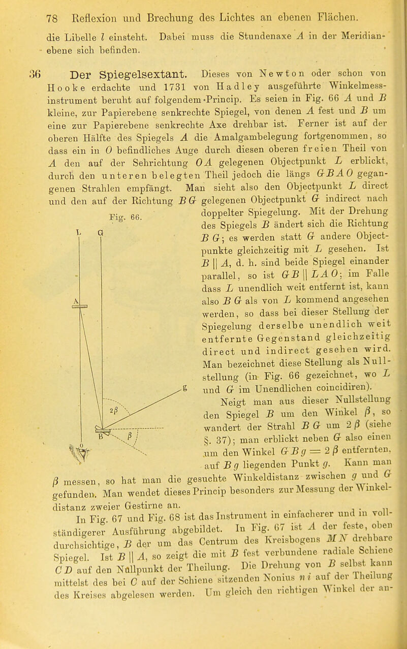 Fiff. 66. die Libelle l einsteht. Dabei muss die Stundenaxe A in der Meridian- ■ ebene sich befinden. 36 Der SpiegelSextant. Dieses von Newton oder schon von Hooke erdachte und 1731 von Hadley ausgeführte Winkelmess- instrument beruht auf folgendem-Princip. Es seien in Fig. 66 Ä und B kleine, zur Papierebene senkrechte Spiegel, von denen A fest und B um eine zur Papierebene senkrechte Axe drehbar ist. Ferner ist auf der oberen Hälfte des Spiegels Ä die Amalgambelegung fortgenommen, so dass ein in 0 befindliches Auge durch diesen oberen freien Theil von A den auf der Sehrichtung OA gelegenen Objectpunkt L erblickt, durch den unteren belegten Theil jedoch die längs GBAO gegan- genen Strahlen empfängt. Man sieht also den Objectpunkt L direct und den auf der Richtung BG gelegenen Objectpunkt G indirect nach doppelter Spiegelung. Mit der Drehung des Spiegels B ändert sich die Richtung B G; es werden statt G andere Object- punkte gleichzeitig mit L gesehen. Ist B\\A, d. h. sind beide Spiegel einander parallel, so ist GB\\LAO: im Falle dass L unendlich weit entfernt ist, kann also B G als von L kommend angesehen werden, so dass bei dieser Stellung der Spiegelung derselbe unendlich weit entfernte Gegenstand gleichzeitig direct und indirect gesehen wird. Man bezeichnet diese Stellung als Null- stellung (in Fig. 66 gezeichnet, wo L und G im Unendlichen coincidiren). Neigt man aus dieser Nullstellung den Spiegel B um den Winkel ß, so wandert der Strahl B G um 2ß (siehe §. 37); man erblickt neben G also einen .um den Winkel GBg=2ß entfernten, auf 5 (7 liegenden Punkt g. Kann man ß messen, so hat man die gesuchte Winkeldistanz zwischen ^ und G gefunden. Man wendet dieses Princip besonders zur Messung der W inkel- distanz zweier Gestirne an. , • n In Fig 67 und Fig. 68 ist das Instrument in einfacherer und m voll- ständigerer' Ausführung abgebildet. In Fig. 67 ist A feste, oben dm-chsichtige, B der um das Centrum des Kreisbogens i)fJN drehbare Spiegel. Ist B \\ A, so zeigt die mit B fest verbundene radiale Schiene C D auf den NüUpunkt der Theilung. Die Drehung von 5 selbst kann mittelst des bei C auf der Schiene sitzenden Nonius n» auf der Theilung des Kreises abgelesen werden. Um gleich den richtigen Winkel der an-