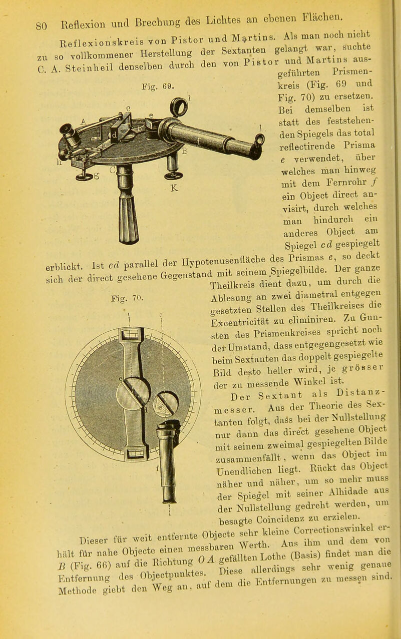 Eeflexionskreis töb Pistor und Martin». Als man noch nicht .„ ,01 W,n.ne,- Herstellung der S.xtanteu «'^-f^'^, C. A. Steinheil dcnselhen durch den von ^'»-»J «^^-Jj:; Fig. 69. kreis (Fig. 69 und Fig. 70) zu ersetzen. Bei demselben ist statt des feststehen- den Spiegels das total reflectirende Prisma e verwendet, über welches man hinweg mit dem Fernrohr / ein Object direct an- visirt, durch welches man hindurch ein anderes Object am Spiegel cd gespiegelt erhlickt. Ist cd parallel der Hypoteuusenfläche des Prismas c so deckt Fio-. 70. Ablesung an zwei diametral entgegen gesetzten Stellen des Theilkreises die Excentricität zu eliminiren. Zu Gun- sten des Prismenkreises spricht noc^i der Umstand, dass entgegengesetzt wie beim Sextanten das doppelt gespiegelte Bild desto heller wird, je grösser der zu messende Winkel ist. Der Sextant als Distanz- messer. Aus der Theorie des Sex- tanten folgt, daäs bei der Nullstellung nur dann das direct gesehene Object mit seinem zweimal gespiegelten Bilde zusammenfällt, wenn das Object im Unendlichen liegt. Rückt das Object näher und näher, um so mehr muss der Spiegel mit seiner Alhidade aus der Nullstellung gedreht werden, um besagte Coincidenz zu erzielen. Dieser für weit entfernte Ol^ecte ^^^^^^^T^Z B (Fig. 6G) auf <iie Riclitung ^ ^ g j^^.^^ ^ehr wenig genaue Entfernung des Objectpunktes ^^^^^ \,,,,f^,„\„ge„ ..u messen sind. Methode giebt den Weg an, auf dem die