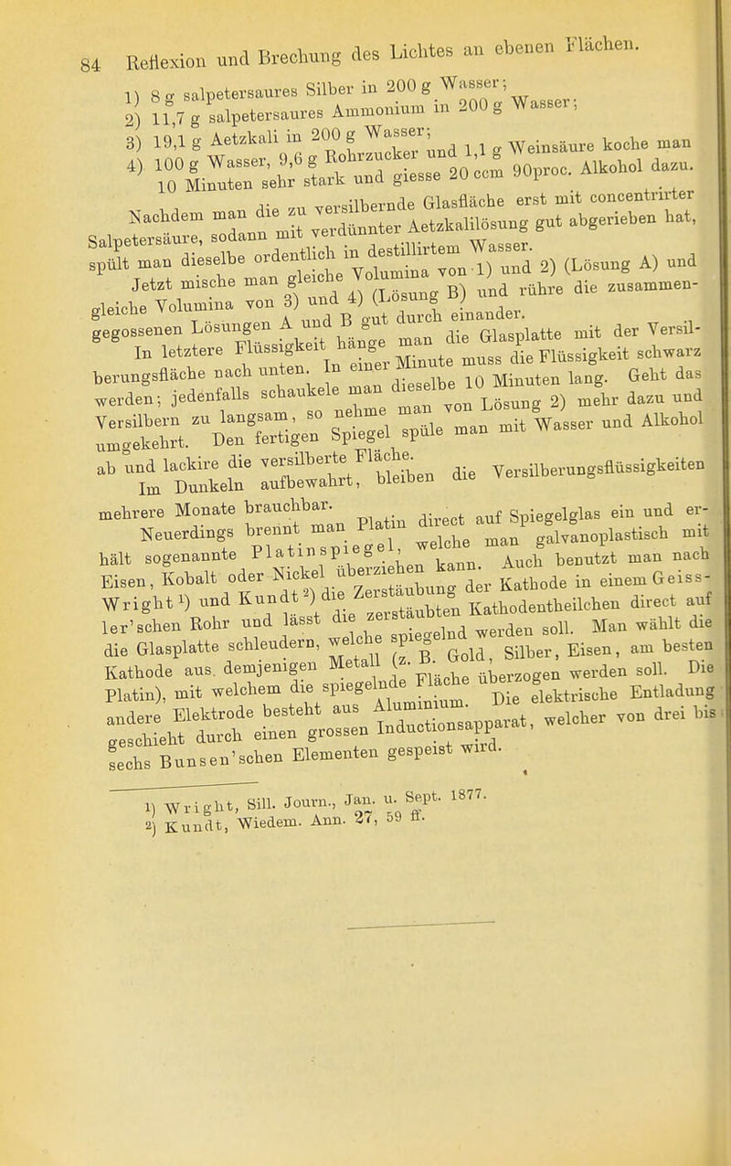 1) 8 - salpetersaures Silber in 200 g Wasser- 2 11 7 g salpetersaures Ammonium in 200 g Wasser, 3) ig',! g Aetzkali in 200 g W-ser; ^^^^^ Jetzt mische Z ° .^^^^^ B) und rühre die zusammen- fxleiche Volumina von 3) und 4) (Losung gieicne ^ , -d ^ durch einander, gegossenen Losungen ^ B gut ^^^^ ^^^^ ^.^ In letztere Flüssigkeit hange m ,,,, ^^,,ig^e^t schwarz ab und lackire die -^^;fil^^^^^!/^;°i^^,, die Yersilberungsflüssigkeiten Im Dunkeln aufbewahrt, bieioen mehrere Monate brauchbar. ^ Spiegelglas ein und er- hält sogenannte Fiatinspieg , benutzt man nach Eisen, Kobalt «der Nickel uberzi hen k^^^^^^ A _^ ^.^^^Geiss- Wright^) und K-^.^ Y^ie /eS^^^^^ ^^-^^ f 1er'sehen Rohr und lasst «^^^^ ^,,,aen soll. Man wählt die die Glasplatte schleudern, welch ^V^^ff j g.^,^,^ gi^,,, am besten fects Bunsen'schen Elementen gespeist wird. T^^^Ti'^l^i^^- Jouvn., Jan. - Sept. 1877. 2) Kundt, Wiedem. Ann. 5J n.