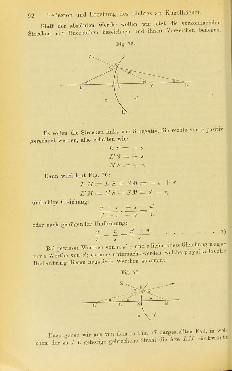Statt der absoluten Werthe wollen wir jetzt die vorkoinmendeD Strecken mit Buchstaben bezeichnen und ihnen Vorzeichen beilegen. 'Fig. 76. 0- L sl N M L' Es sollen die Strecken links Ton S negativ, die rechts von S positiv gerechnet werden, also erhalten wir: L S = — s L'S= -\r s' ilf S = + r. Dann wird laut Fig. 76: L'M= L'S — SM= s' — r, und obige Gleichung: r — s + s' _ s' — r — s oder nach genügender Umformung: n n n s n — n 7) s' s r Bei gewissen Werthen von n, n', r und s liefert diese Gleichung nega- tive Werthe von s'; es muss untersucht werden, welche physikalische Bedeutung diesen negativen Werthen zukommt. Dazu gehen wir aus von dem in Fig. 77 '^-•g-t''X^'wrts ehern der zu LE gehörige gebrochene Strahl die Axe L3I rückwärts