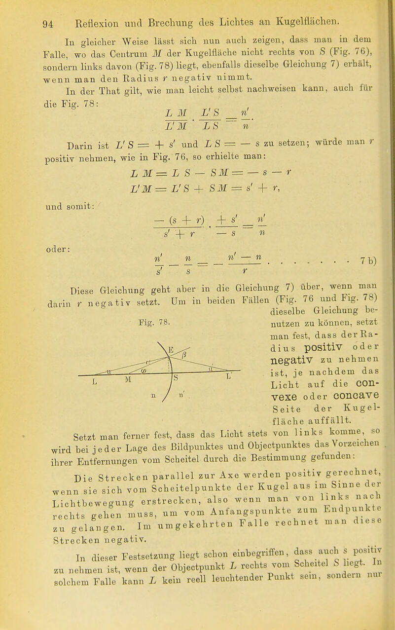 In gleicher Weise lässt sich nun auch zeigen, dass man in dem Falle, wo das Centrum M der Kugelfläche nicht rechts von S (Fig. 76), sondern links davon (Fig. 78) liegt, ebenfalls dieselbe Gleichung 7) erhält, wenn man den Eadius r negativ nimmt. In der That gilt, wie man leicht selbst nachweisen kann, auch für die Fig. 71 L M L'S n L'M LS Darin ist L'S = + s' und i S = — s zu setzen; würde man r positiv nehmen, wie in Fig. 76, so erhielte man: L M = L S — SM= — s — r L'M= L'S ^ SM = s' -\- r, und somit: oder; (s + r) — s n 11 n n s 11 — n 7 b) rig. 78. Diese Gleichung geht aber in die Gleichung 7) über, wenn man darin r negativ setzt. Um in beiden Fällen (Fig. 76 und Fig. 78) dieselbe Gleichung be- nutzen zu können, setzt man fest, dass derRa- d i u s positiv oder negativ zu nehmen ist, je nachdem das Licht auf die COn- vexe oder concave Seite der Kugel- fläche auffällt. Setzt man ferner fest, dass das Licht stets von links komme, so wird bei jeder Lage des Bildpunktes und Objectpunktes das Vorzeichen ihrer Entfernungen vom Scheitel durch die Bestimmung gefunden: Die Strecken parallel zur Axe werden positiv gerechnet, wenn sie sich vom Scheitelpunkte der Kugel ans im Sinne der Lichtbewegung erstrecken, also wenn man von links nach rechts gehen muss, um vom Anfangspunkte zum Endpunkte zu gelangen. Im umgekehrten Falle rechnet man diese Strecken negativ. In dieser Festsetzung liegt schon einbegriffen, dass auch s positiv zu nehmen ist, wenn der Objectpunkt L rechts vom Scheitel S hegt. In solchem Falle kann L kein reell leuchtender Punkt sein, sondern nm