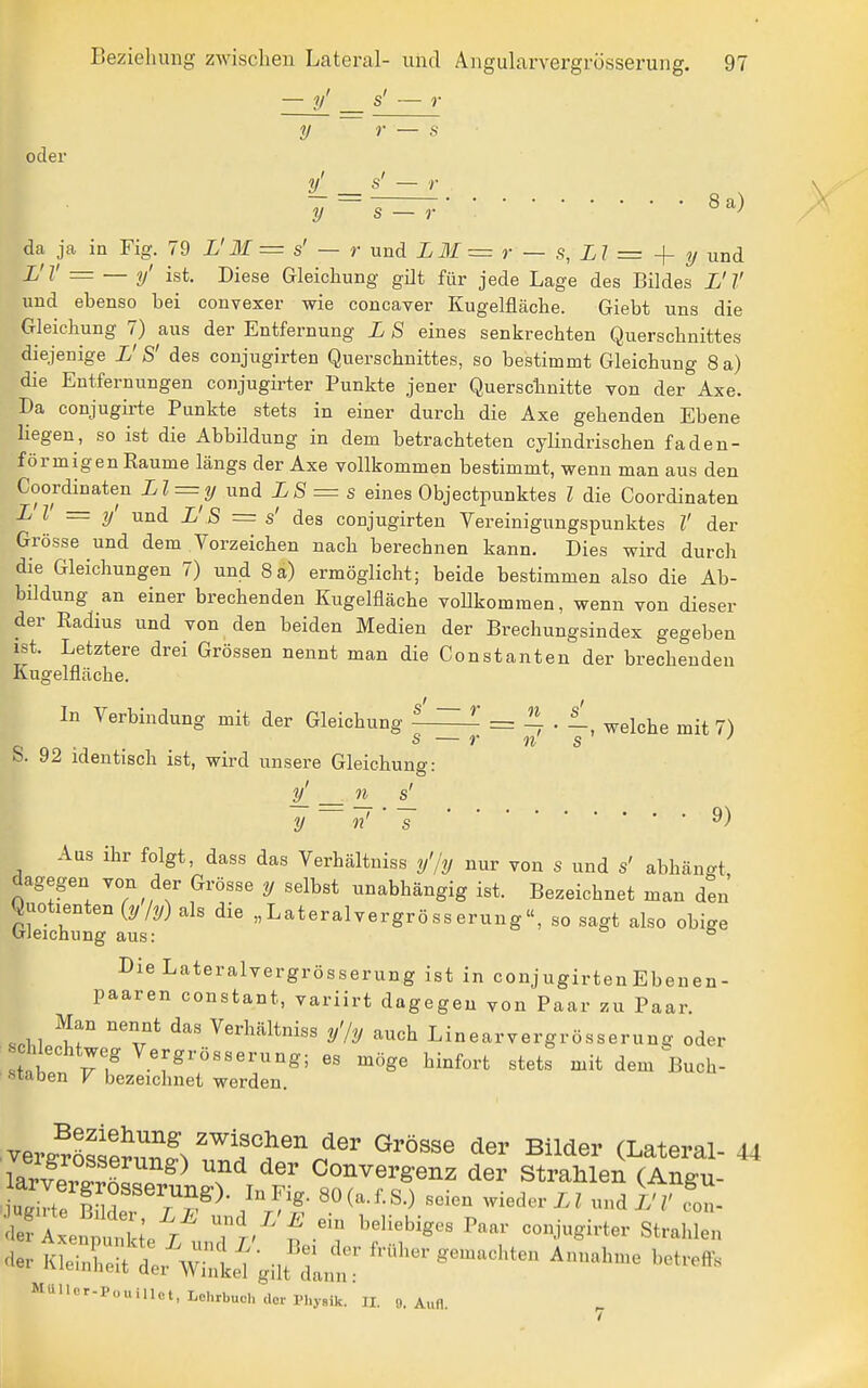 — y' s' — r y r — 8 oder y' - da ja in Fig. 79 L'M = s' — r und LM = r — s, LI = y und L'V = — y' ist. Diese Gleichung gilt für jede Lage des Bildes L'V und ebenso bei convexer wie concaver Kugelfläche. Giebt uns die Gleichung 7) aus der Entfernung L S eines senkrechten Querschnittes diejenige L' S' des conjugirten Querschnittes, so bestimmt Gleichung 8 a) die Entfernungen conjugirter Punkte jener Querscbnitte von der Axe. Da conjugirte Punkte stets in einer durch die Axe gehenden Ebene liegen, so ist die Abbildung in dem betrachteten cyHudrischen faden- förmigen Räume längs der Axe vollkommen bestimmt, wenn man aus den Coordinaten Ll = y und L8 = s eines Objectpunktes l die Goordinaten L l = y' und L' S = s' des conjugirten Vereinigungspunktes l' der Grösse und dem Vorzeichen nach berechnen kann. Dies wird durch die Gleichungen 7) und 8 a) ermöglicht; beide bestimmen also die Ab- bildung an einer brechenden Kugelfläche voUkommen, wenn von dieser der Radius und von den beiden Medien der Brechungsindex gegeben ist. Letztere drei Grössen nennt man die Constanten der brechenden Kugelfläche. In Verbindung mit der Gleichung ^^^ = ^ ■ welche mit 7) s — r n s S. 92 identisch ist, wird unsere Gleichung: o ■ y_ n s y n' s 9) Aus ihr folgt, dass das Verhältniss y'/y nur von s und s' abhängt dagegen von der Grösse y selbst unabhängig ist. Bezeichnet man den GL?chrig°aus Lateralvergrösserung, so sagt also obige DieLateralvergrösserung ist in conjugirten Ebenen- paaren constant, variirt dagegen von Paar zu Paar. «.11 ^«^bältoiss y'/y auch Linearvergrösserun^r oder ch^chtweg Vergrösserung; es möge hinfort stets mit dem Buch- Stäben K bezeichnet werden. .verffröS^3^^'^'^^^''^^^'■ Bilder (Lateral- 44 larve^^^^^^^^ ^^ ^^^ Converg:enz der Strahlen (Angu- 'f-:^''- strahlen '1er Kleinlit L wltel gilt da.;!:.; ^--'^^^ ^-^-^ ^etrefts MülIer-PouiUot, Lohrbuch der Physik. II. o. Aufl.